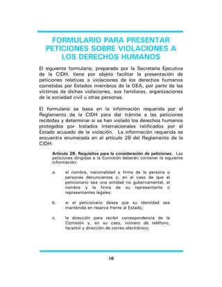 16 
FORMULARIO PARA PRESENTAR PETICIONES SOBRE VIOLACIONES A LOS DERECHOS HUMANOS 
El siguiente formulario, preparado por la Secretaría Ejecutiva de la CIDH, tiene por objeto facilitar la presentación de peticiones relativas a violaciones de los derechos humanos cometidas por Estados miembros de la OEA, por parte de las víctimas de dichas violaciones, sus familiares, organizaciones de la sociedad civil u otras personas. 
El formulario se basa en la información requerida por el Reglamento de la CIDH para dar trámite a las peticiones recibidas y determinar si se han violado los derechos humanos protegidos por tratados internacionales ratificados por el Estado acusado de la violación. La información requerida se encuentra enumerada en el artículo 28 del Reglamento de la CIDH: 
Artículo 28. Requisitos para la consideración de peticiones. Las peticiones dirigidas a la Comisión deberán contener la siguiente información: 
a. el nombre, nacionalidad y firma de la persona o personas denunciantes o, en el caso de que el peticionario sea una entidad no gubernamental, el nombre y la firma de su representante o representantes legales; 
b. si el peticionario desea que su identidad sea mantenida en reserva frente al Estado; 
c. la dirección para recibir correspondencia de la Comisión y, en su caso, número de teléfono, facsímil y dirección de correo electrónico;  