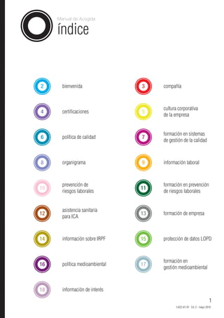 Manual de Acogida


     índice


2      bienvenida                3    compañía



                                      cultura corporativa
4      certificaciones           5
                                      de la empresa


                                      formación en sistemas
6      política de calidad       7
                                      de gestión de la calidad



8      organigrama               9    información laboral



       prevención de                  formación en prevención
10                               11
       riesgos laborales              de riesgos laborales


       asistencia sanitaria
12                               13   formación de empresa
       para ICA



14     información sobre IRPF    15   protección de datos LOPD



                                      formación en
16     política medioambiental   17
                                      gestión medioambiental



18     información de interés

                                                                        1
                                             I-622-01-01 Ed. 2 - mayo 2010
 