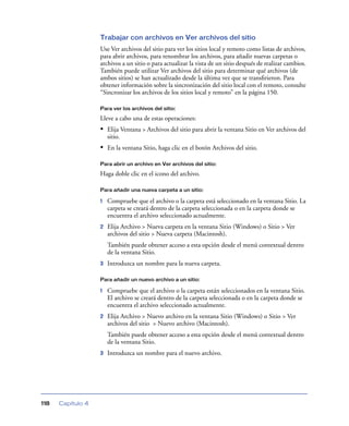 Trabajar con archivos en Ver archivos del sitio
Use Ver archivos del sitio para ver los sitios local y remoto como listas de archivos,
para abrir archivos, para renombrar los archivos, para añadir nuevas carpetas o
archivos a un sitio o para actualizar la vista de un sitio después de realizar cambios.
También puede utilizar Ver archivos del sitio para determinar qué archivos (de
ambos sitios) se han actualizado desde la última vez que se transﬁrieron. Para
obtener información sobre la sincronización del sitio local con el remoto, consulte
“Sincronizar los archivos de los sitios local y remoto” en la página 150.
Para ver los archivos del sitio:

Lleve a cabo una de estas operaciones:

• Elija Ventana > Archivos del sitio para abrir la ventana Sitio en Ver archivos del
sitio.

• En la ventana Sitio, haga clic en el botón Archivos del sitio.
Para abrir un archivo en Ver archivos del sitio:

Haga doble clic en el icono del archivo.
Para añadir una nueva carpeta a un sitio:

1

Compruebe que el archivo o la carpeta está seleccionado en la ventana Sitio. La
carpeta se creará dentro de la carpeta seleccionada o en la carpeta donde se
encuentra el archivo seleccionado actualmente.

2

Elija Archivo > Nueva carpeta en la ventana Sitio (Windows) o Sitio > Ver
archivos del sitio > Nueva carpeta (Macintosh).
También puede obtener acceso a esta opción desde el menú contextual dentro
de la ventana Sitio.

3

Introduzca un nombre para la nueva carpeta.

Para añadir un nuevo archivo a un sitio:

1

Compruebe que el archivo o la carpeta están seleccionados en la ventana Sitio.
El archivo se creará dentro de la carpeta seleccionada o en la carpeta donde se
encuentra el archivo seleccionado actualmente.

2

Elija Archivo > Nuevo archivo en la ventana Sitio (Windows) o Sitio > Ver
archivos del sitio > Nuevo archivo (Macintosh).
También puede obtener acceso a esta opción desde el menú contextual dentro
de la ventana Sitio.

3

118

Capítulo 4

Introduzca un nombre para el nuevo archivo.

 