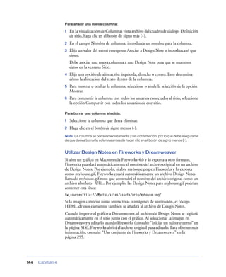 Para añadir una nueva columna:

1

En la visualización de Columnas vista archivo del cuadro de diálogo Deﬁnición
de sitio, haga clic en el botón de signo más (+).

2

En el campo Nombre de columna, introduzca un nombre para la columna.

3

Elija un valor del menú emergente Asociar a Design Note o introduzca el que
desee.
Debe asociar una nueva columna a una Design Note para que se muestren
datos en la ventana Sitio.

4

Elija una opción de alineación: izquierda, derecha o centro. Esto determina
cómo la alineación del texto dentro de la columna.

5

Para mostrar u ocultar la columna, seleccione o anule la selección de la opción
Mostrar.

6

Para compartir la columna con todos los usuarios conectados al sitio, seleccione
la opción Compartir con todos los usuarios de este sitio.

Para borrar una columna añadida:

1

Seleccione la columna que desea eliminar.

2

Haga clic en el botón de signo menos (-).

Nota: La columna se borra inmediatamente y sin confirmación, por lo que debe asegurarse
de que desea borrar la columna antes de hacer clic en el botón de signo menos (-).

Utilizar Design Notes en Fireworks y Dreamweaver
Si abre un gráﬁco en Macromedia Fireworks 4,0 y lo exporta a otro formato,
Fireworks guardará automáticamente el nombre del archivo original en un archivo
de Design Notes. Por ejemplo, si abre myhouse.png en Fireworks y lo exporta
como myhouse.gif, Fireworks creará automáticamente un archivo Design Notes
llamado myhouse.gif.mno que contendrá el nombre del archivo original como un
archivo absoluto: URL. Por ejemplo, las Design Notes para myhouse.gif podrían
contener esta línea:
fw_source="file:///Mydisk/sites/assets/orig/myhouse.png"

Si la imagen contiene zonas interactivas o imágenes de sustitución, el código
HTML de esos elementos también se añadirá al archivo de Design Notes.
Cuando importe el gráﬁco a Dreamweaver, el archivo de Design Notes se copiará
automáticamente en el sitio junto con el gráﬁco. Al seleccionar la imagen en
Dreamweaver y editarlo usando Fireworks (consulte “Iniciar un editor externo” en
la página 314), Fireworks abrirá el archivo original para editarlo. Para obtener más
información, consulte “Uso conjunto de Fireworks y Dreamweaver” en la
página 295.

144

Capítulo 4

 