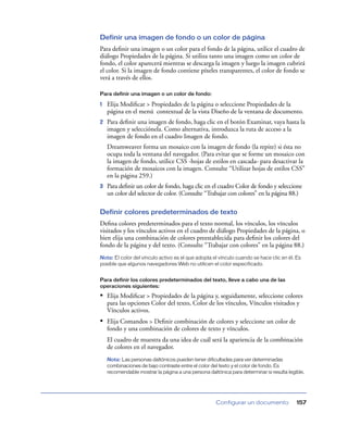 Definir una imagen de fondo o un color de página
Para deﬁnir una imagen o un color para el fondo de la página, utilice el cuadro de
diálogo Propiedades de la página. Si utiliza tanto una imagen como un color de
fondo, el color aparecerá mientras se descarga la imagen y luego la imagen cubrirá
el color. Si la imagen de fondo contiene píxeles transparentes, el color de fondo se
verá a través de ellos.
Para definir una imagen o un color de fondo:

1

Elija Modiﬁcar > Propiedades de la página o seleccione Propiedades de la
página en el menú contextual de la vista Diseño de la ventana de documento.

2

Para deﬁnir una imagen de fondo, haga clic en el botón Examinar, vaya hasta la
imagen y selecciónela. Como alternativa, introduzca la ruta de acceso a la
imagen de fondo en el cuadro Imagen de fondo.
Dreamweaver forma un mosaico con la imagen de fondo (la repite) si ésta no
ocupa toda la ventana del navegador. (Para evitar que se forme un mosaico con
la imagen de fondo, utilice CSS -hojas de estilos en cascada- para desactivar la
formación de mosaicos con la imagen. Consulte “Utilizar hojas de estilos CSS”
en la página 259.)

3

Para deﬁnir un color de fondo, haga clic en el cuadro Color de fondo y seleccione
un color del selector de color. (Consulte “Trabajar con colores” en la página 88.)

Definir colores predeterminados de texto
Deﬁna colores predeterminados para el texto normal, los vínculos, los vínculos
visitados y los vínculos activos en el cuadro de diálogo Propiedades de la página, o
bien elija una combinación de colores preestablecida para deﬁnir los colores del
fondo de la página y del texto. (Consulte “Trabajar con colores” en la página 88.)
Nota: El color del vínculo activo es el que adopta el vínculo cuando se hace clic en él. Es
posible que algunos navegadores Web no utilicen el color especificado.
Para definir los colores predeterminados del texto, lleve a cabo una de las
operaciones siguientes:

• Elija Modiﬁcar > Propiedades de la página y, seguidamente, seleccione colores
para las opciones Color del texto, Color de los vínculos, Vínculos visitados y
Vínculos activos.

• Elija Comandos > Deﬁnir combinación de colores y seleccione un color de
fondo y una combinación de colores de texto y vínculos.
El cuadro de muestra da una idea de cuál será la apariencia de la combinación
de colores en el navegador.
Nota: Las personas daltónicos pueden tener dificultades para ver determinadas
combinaciones de bajo contraste entre el color del texto y el color de fondo. Es
recomendable mostrar la página a una persona daltónica para determinar si resulta legible.

Configurar un documento

157

 