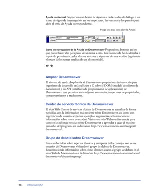 Ayuda contextual Proporciona un botón de Ayuda en cada cuadro de diálogo o un

icono de signo de interrogación en los inspectores, las ventanas y los paneles para
abrir el tema de Ayuda correspondiente.
Haga clic aquí para abrir la Ayuda

Barra de navegación de la Ayuda de Dreamweaver Proporciona

botones en los
que puede hacer clic para pasar de un tema a otro. Los botones de ﬂecha derecha e
izquierda permiten acceder al tema anterior o siguiente de una sección (siguiendo
el orden de los temas establecido en el contenido).

Ampliar Dreamweaver
El sistema de ayuda Ampliación de Dreamweaver proporciona información para
ingenieros de desarrollo en JavaScript y C sobre el DOM (modelo de objetos de
documento) y las API (interfaces de programación de aplicaciones) de
Dreamweaver, que permiten crear objetos, comandos, inspectores de propiedades,
comportamientos y traductores.
Centro de servicio técnico de Dreamweaver
El sitio Web Centro de servicio técnico de Dreamweaver se actualiza de forma
periódica con la información más reciente sobre Dreamweaver, así como con
sugerencias de usuarios expertos, ejemplos, sugerencias, actualizaciones e
información sobre temas avanzados. Visite este sitio Web con frecuencia para
conocer las últimas noticias sobre Dreamweaver y aprender a sacar el máximo
provecho del programa en la dirección http://www.macromedia.com/support/
dreamweaver/.
Grupo de debate sobre Dreamweaver
Intercambie ideas sobre aspectos técnicos y comparta útiles consejos con otros
usuarios de Dreamweaver visitando el grupo de debate de Dreamweaver.
Encontrará más información sobre cómo obtener acceso al grupo de debate en el
sitio Web de Macromedia en la dirección http://www.macromedia.com/software/
dreamweaver/discussiongroup/.

16

Introducción

 