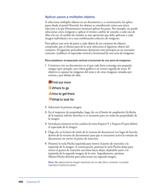 Aplicar pasos a múltiples objetos
Si selecciona múltiples objetos en un documento y, a continuación, les aplica
pasos desde el panel Historial, los objetos se considerarán como una única
selección a la que Dreamweaver intentará aplicar los pasos. Por ejemplo, no puede
seleccionar cinco imágenes y aplicar el mismo cambio de tamaño a cada una de
ellas a la vez; el cambio de tamaño es una operación que debe aplicarse a cada
imagen individual y no a una combinación colectiva de imágenes.
Para aplicar una serie de pasos a cada objeto de un conjunto de objetos,
compruebe que el último paso de la serie selecciona el siguiente objeto del
conjunto. El siguiente procedimiento demuestra este principio en un escenario
concreto: establecer el espaciado vertical y horizontal de una serie de imágenes:
Para establecer el espaciado vertical y horizontal de una serie de imágenes:

1

Comience con un documento en el que cada línea contenga una pequeña
imagen (por ejemplo, una viñeta gráﬁca o un icono) seguida de texto. El
objetivo es separar las imágenes del texto y de otras imágenes situadas por
encima y por debajo de ellas.

2

Seleccione la primera imagen.

3

En el inspector de propiedades, haga clic en el botón de ampliación (la ﬂecha
de la esquina inferior derecha) si es necesario para ver todas las propiedades de
la imagen.

4

Introduzca números en los cuadros de texto Espacio V y Espacio H para deﬁnir
el espaciado de la imagen.

5

Haga clic en la barra de título de la ventana de documento (en lugar de hacerlo
dentro de la ventana de documento) para que se encuentre activa la ventana de
documento sin mover el punto de inserción.

6

Presione la tecla Flecha izquierda para mover el punto de inserción a la
izquierda de la imagen. A continuación, presione la tecla Flecha abajo para
mover el punto de inserción una línea hacia abajo, dejándolo justo a la
izquierda de la segunda imagen de la serie. Seguidamente, presione
Mayús+Flecha derecha para seleccionar esa segunda imagen.
Nota: No seleccione la imagen haciendo clic en ella. De lo contrario, no podrá
reproducir todos los pasos.

166

Capítulo 5

 
