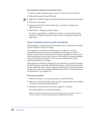 Para reutilizar los pasos de un documento en otro:

1

Comience desde el documento que contiene los pasos que desea reutilizar.

2

Seleccione los pasos del panel Historial.

3

Haga clic en el botón Copiar pasos del panel Historial para copiar dichos pasos.

4

Abra el otro documento.

5

Coloque el punto de inserción donde desee o seleccione un objeto para
aplicarle los pasos.

6

Elija Edición > Pegar para pegar los pasos.
Los pasos se reproducirán a medida que se peguen en el panel Historial del
documento. El panel Historial los muestra como un solo paso, denominado
Pegar pasos.

Crear comandos nuevos a partir del historial
Puede guardar un conjunto de pasos de historial como un comando con nombre y
acceder a él desde el menú Comandos.
Cree y guarde un comando si es posible que vaya a utilizar un conjunto
determinado de pasos en el futuro, especialmente si desea usar esos pasos la
próxima vez que inicie Dreamweaver. Los comandos guardados se conservan de
manera permanente (a menos que los borre), mientras que los comandos grabados
se borran al salir de Dreamweaver y las secuencias copiadas de los pasos se
eliminan al copiarlas en otro lugar.
Puede editar los nombres de comandos que ha colocado en el menú Comandos y
borrarlos del menú Comandos utilizando Comandos > Editar lista de comandos.
Es más complicado editar y borrar comandos incorporados en el menú Comandos
(es decir, que usted no ha añadido explícitamente); consulte “Personalizar menús
de Dreamweaver” en la página 545.
Para crear un comando:

1

Seleccione un paso o un conjunto de pasos en el panel Historial.

2

Haga clic en el botón Guardar como comando o elija Guardar como comando
en el menú contextual del panel Historial.

3

Introduzca un nombre para el comando y haga clic en Aceptar.
El comando aparecerá en el menú Comandos.
Nota: El comando se guardará como archivo JavaScript (o, en ocasiones, como un
archivo HTML) en la carpeta Dreamweaver/Configuration/Commands.

168

Capítulo 5

 