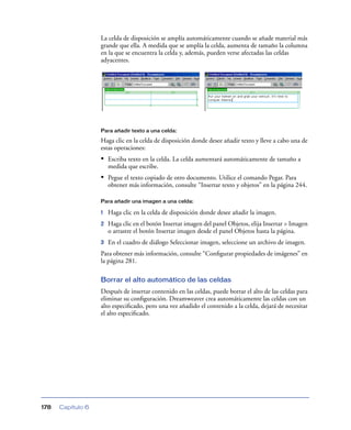 La celda de disposición se amplía automáticamente cuando se añade material más
grande que ella. A medida que se amplía la celda, aumenta de tamaño la columna
en la que se encuentra la celda y, además, pueden verse afectadas las celdas
adyacentes.

Para añadir texto a una celda:

Haga clic en la celda de disposición donde desee añadir texto y lleve a cabo una de
estas operaciones:

• Escriba texto en la celda. La celda aumentará automáticamente de tamaño a
medida que escribe.

• Pegue el texto copiado de otro documento. Utilice el comando Pegar. Para
obtener más información, consulte “Insertar texto y objetos” en la página 244.
Para añadir una imagen a una celda:

1

Haga clic en la celda de disposición donde desee añadir la imagen.

2

Haga clic en el botón Insertar imagen del panel Objetos, elija Insertar > Imagen
o arrastre el botón Insertar imagen desde el panel Objetos hasta la página.

3

En el cuadro de diálogo Seleccionar imagen, seleccione un archivo de imagen.

Para obtener más información, consulte “Conﬁgurar propiedades de imágenes” en
la página 281.
Borrar el alto automático de las celdas
Después de insertar contenido en las celdas, puede borrar el alto de las celdas para
eliminar su conﬁguración. Dreamweaver crea automáticamente las celdas con un
alto especiﬁcado, pero una vez añadido el contenido a la celda, dejará de necesitar
el alto especiﬁcado.

178

Capítulo 6

 