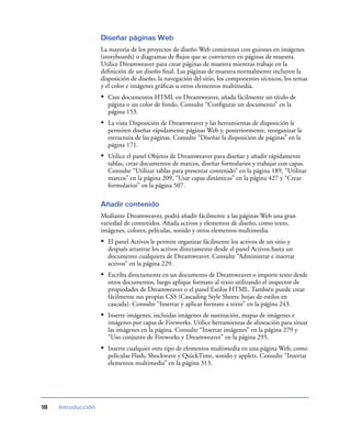 Diseñar páginas Web
La mayoría de los proyectos de diseño Web comienzan con guiones en imágenes
(storyboards) o diagramas de ﬂujos que se convierten en páginas de muestra.
Utilice Dreamweaver para crear páginas de muestra mientras trabaje en la
deﬁnición de un diseño ﬁnal. Las páginas de muestra normalmente incluyen la
disposición de diseño, la navegación del sitio, los componentes técnicos, los temas
y el color e imágenes gráﬁcas u otros elementos multimedia.

• Cree documentos HTML en Dreamweaver, añada fácilmente un título de
página o un color de fondo. Consulte “Conﬁgurar un documento” en la
página 153.

• La vista Disposición de Dreamweaver y las herramientas de disposición le
permiten diseñar rápidamente páginas Web y, posteriormente, reorganizar la
estructura de las páginas. Consulte “Diseñar la disposición de páginas” en la
página 171.

• Utilice el panel Objetos de Dreamweaver para diseñar y añadir rápidamente
tablas, crear documentos de marcos, diseñar formularios y trabajar con capas.
Consulte “Utilizar tablas para presentar contenido” en la página 189, “Utilizar
marcos” en la página 209, “Usar capas dinámicas” en la página 427 y “Crear
formularios” en la página 507.
Añadir contenido
Mediante Dreamweaver, podrá añadir fácilmente a las páginas Web una gran
variedad de contenidos. Añada activos y elementos de diseño, como texto,
imágenes, colores, películas, sonido y otros elementos multimedia.

• El panel Activos le permite organizar fácilmente los activos de un sitio y
después arrastrar los activos directamente desde el panel Activos hasta un
documento cualquiera de Dreamweaver. Consulte “Administrar e insertar
activos” en la página 229.

• Escriba directamente en un documento de Dreamweaver o importe texto desde
otros documentos, luego aplique formato al texto utilizando el inspector de
propiedades de Dreamweaver o el panel Estilos HTML. También puede crear
fácilmente sus propias CSS (Cascading Style Sheets: hojas de estilos en
cascada). Consulte “Insertar y aplicar formato a texto” en la página 243.

• Inserte imágenes, incluidas imágenes de sustitución, mapas de imágenes e
imágenes por capas de Fireworks. Utilice herramientas de alineación para situar
las imágenes en la página. Consulte “Insertar imágenes” en la página 279 y
“Uso conjunto de Fireworks y Dreamweaver” en la página 295.

• Inserte cualquier otro tipo de elementos multimedia en una página Web, como
películas Flash, Shockwave y QuickTime, sonido y applets. Consulte “Insertar
elementos multimedia” en la página 313.

18

Introducción

 