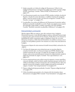 • Añada contenido en el editor de código de Dreamweaver: Utilice la vista
Código de Dreamweaver o el inspector de código para escribir su propio código
HTML o JavaScript. Consulte “Editar HTML en Dreamweaver” en la
página 337.

• Con Dreamweaver puede crear vínculos HTML estándar, incluidos vínculos de
ﬁjación y vínculos de correo electrónico, o establecer sistemas de navegación
gráﬁca, como los menús de salto y las barras de navegación. Consulte “Crear
vínculos y navegar” en la página 371.

• Las plantillas y los archivos de bibliotecas de Dreamweaver le permiten aplicar
fácilmente contenido reutilizable en su sitio. Puede crear páginas nuevas a partir
de la plantilla y luego añadir o cambiar contenido en las áreas editables.
Consulte “Reutilizar contenido con plantillas y bibliotecas” en la página 395.
Interactividad y animación
Muchas páginas Web son estáticas, pues sólo contienen texto e imágenes.
Dreamweaver permite ir más allá de las páginas estáticas, utilizando interactividad
y animación para captar el interés de los visitantes. Puede ofrecer a los visitantes la
posibilidad de realizar comentarios según se desplazan y hacen clic, así como
demostrar conceptos y validar datos de formularios sin establecer contacto con el
servidor. En otras palabras, permite a los visitantes ver y hacer más cosas dentro de
la página.
Dreamweaver dispone de varias maneras de añadir interactividad y animación a las
páginas:

• Use líneas de tiempo para crear animaciones que no necesitan plug-ins,
controles ActiveX o Java. Las líneas de tiempo usan HTML dinámico para
cambiar la posición de una capa o el origen de una imagen con el paso del
tiempo, o para activar automáticamente acciones de comportamiento cuando la
página ha terminado de cargarse. Consulte “Usar capas dinámicas” en la
página 427.

• Use los comportamientos para realizar tareas de respuesta a eventos especíﬁcos,
como por ejemplo, resaltar un botón cuando el puntero pasa por encima de él,
validar un formulario cuando el usuario hace clic en el botón Enviar o abrir una
segunda ventana del navegador cuando la página principal ha terminado de
cargarse. Consulte “Usar comportamientos” en la página 457.

• Depure código JavaScript personalizado. Consulte “Depurar código JavaScript”
en la página 499.

• Utilice formularios para permitir a los visitantes del sitio introducir datos
directamente en la página Web. Consulte “Crear formularios” en la página 507.

Para comenzar

19

 