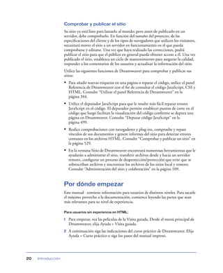 Comprobar y publicar el sitio
Su sitio ya está listo para lanzarlo al mundo; pero antes de publicarlo en un
servidor, debe comprobarlo. En función del tamaño del proyecto, de las
especiﬁcaciones del cliente y de los tipos de navegadores que utilicen los visitantes,
necesitará mover el sitio a un servidor en funcionamiento en el que pueda
comprobarse y editarse. Una vez que haya realizado las correcciones, podrá
publicar el sitio para que el público en general pueda obtener acceso a él. Una vez
publicado el sitio, establezca un ciclo de mantenimiento para asegurar la calidad,
responder a los comentarios de los usuarios y actualizar la información del sitio.
Utilice las siguientes funciones de Dreamweaver para comprobar y publicar sus
sitios:

• Para añadir nuevas etiquetas en una página o reparar el código, utilice el panel
Referencia de Dreamweaver con el ﬁn de consultar el código JavaScript, CSS y
HTML. Consulte “Utilizar el panel Referencia de Dreamweaver” en la
página 344.

• Utilice el depurador JavaScript para que le resulte más fácil reparar errores
JavaScript en el código. El depurador permite establecer puntos de corte en el
código que luego facilitan la visualización del código conforme se depura una
página en Dreamweaver. Consulte “Depurar código JavaScript” en la
página 499.

• Realice comprobaciones con navegadores y plug-ins, compruebe y repare
vínculos de sus documentos y genere informes del sitio para detectar errores
comunes en los archivos HTML. Consulte “Comprobar y publicar un sitio” en
la página 529.

• En la ventana Sitio de Dreamweaver encontrará numerosas herramientas que le
ayudarán a administrar el sitio, transferir archivos desde y hacia un servidor
remoto, conﬁgurar un proceso de desprotección/protección que evite que se
sobrescriban archivos y sincronizar los archivos de los sitios local y remoto.
Consulte “Administración del sitio y colaboración” en la página 109.

Por dónde empezar
Este manual contiene información para usuarios de distintos niveles. Para sacarle
el máximo provecho a la documentación, comience leyendo las partes que sean
más relevantes para su nivel de experiencia.
Para usuarios sin experiencia en HTML:

1

2

20

Introducción

Para empezar, vea las películas de la Visita guiada. Desde el menú principal de
Dreamweaver, elija Ayuda > Visita guiada.
A continuación siga las indicaciones del curso práctico de Dreamweaver. Elija
Ayuda > Curso práctico o siga los pasos del manual impreso.

 