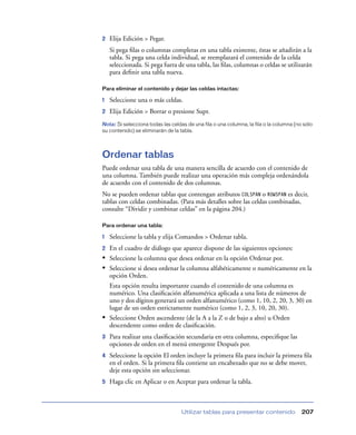 2

Elija Edición > Pegar.
Si pega ﬁlas o columnas completas en una tabla existente, éstas se añadirán a la
tabla. Si pega una celda individual, se reemplazará el contenido de la celda
seleccionada. Si pega fuera de una tabla, las ﬁlas, columnas o celdas se utilizarán
para deﬁnir una tabla nueva.

Para eliminar el contenido y dejar las celdas intactas:

1

Seleccione una o más celdas.

2

Elija Edición > Borrar o presione Supr.

Nota: Si selecciona todas las celdas de una fila o una columna, la fila o la columna (no sólo
su contenido) se eliminarán de la tabla.

Ordenar tablas
Puede ordenar una tabla de una manera sencilla de acuerdo con el contenido de
una columna. También puede realizar una operación más compleja ordenándola
de acuerdo con el contenido de dos columnas.
No se pueden ordenar tablas que contengan atributos COLSPAN o ROWSPAN es decir,
tablas con celdas combinadas. (Para más detalles sobre las celdas combinadas,
consulte “Dividir y combinar celdas” en la página 204.)
Para ordenar una tabla:

1

Seleccione la tabla y elija Comandos > Ordenar tabla.

2

En el cuadro de diálogo que aparece dispone de las siguientes opciones:
Seleccione la columna que desea ordenar en la opción Ordenar por.
Seleccione si desea ordenar la columna alfabéticamente o numéricamente en la
opción Orden.
Esta opción resulta importante cuando el contenido de una columna es
numérico. Una clasiﬁcación alfanumérica aplicada a una lista de números de
uno y dos dígitos generará un orden alfanumérico (como 1, 10, 2, 20, 3, 30) en
lugar de un orden estrictamente numérico (como 1, 2, 3, 10, 20, 30).
Seleccione Orden ascendente (de la A a la Z o de bajo a alto) u Orden
descendente como orden de clasiﬁcación.

•
•

•
3

Para realizar una clasiﬁcación secundaria en otra columna, especiﬁque las
opciones de orden en el menú emergente Después por.

4

Seleccione la opción El orden incluye la primera ﬁla para incluir la primera ﬁla
en el orden. Si la primera ﬁla contiene un encabezado que no se debe mover,
deje esta opción sin seleccionar.

5

Haga clic en Aplicar o en Aceptar para ordenar la tabla.

Utilizar tablas para presentar contenido

207

 