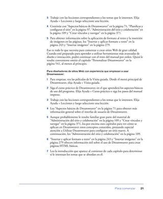 3

Trabaje con las lecciones correspondientes a los temas que le interesen. Elija
Ayuda > Lecciones y luego seleccione una lección.

4

Continúe con “Aspectos básicos de Dreamweaver” en la página 71, “Planiﬁcar y
conﬁgurar el sitio” en la página 97, “Administración del sitio y colaboración” en
la página 109 y “Crear vínculos y navegar” en la página 371.

5

Para obtener información sobre la aplicación de formato al texto y la inserción
de imágenes en las páginas, lea “Insertar y aplicar formato a texto” en la
página 243 y “Insertar imágenes” en la página 279.

Eso es todo lo que necesita para comenzar a crear sitios Web de gran calidad.
Cuando esté preparado para aprender a utilizar herramientas más avanzadas de
diseño e interacción, podrá continuar con el resto del manual por orden. Quizá le
resulte conveniente omitir el capítulo “Personalizar Dreamweaver” en la
página 541, al menos al principio.
Para diseñadores de sitios Web con experiencia que empiezan a usar
Dreamweaver:

1

Para empezar, vea las películas de la Visita guiada. Desde el menú principal de
Dreamweaver, elija Ayuda > Visita guiada.

2

Siga el curso práctico de Dreamweaver, en el que aprenderá los aspectos básicos
de uso del programa. Elija Ayuda > Curso práctico o siga los pasos del manual
impreso.

3

Trabaje con las lecciones correspondientes a los temas que le interesen. Elija
Ayuda > Lecciones y luego seleccione una lección.

4

Lea “Aspectos básicos de Dreamweaver” en la página 71 para obtener más
información general sobre el interfaz de usuario de Dreamweaver.

5

Aunque probablemente le resulte familiar gran parte del material de
“Administración del sitio y colaboración” en la página 109 y “Crear vínculos y
navegar” en la página 371, lea por encima esos capítulos para ver cómo se
aplican en Dreamweaver estos conceptos conocidos, prestando especial
atención a Utilizar Dreamweaver para conﬁgurar un sitio nuevo. A
continuación, lea “Administración del sitio y colaboración” en la página 109.

6

“Insertar y aplicar formato a texto” en la página 243 y “Insertar imágenes” en la
página 279 ofrecen información útil sobre el uso de Dreamweaver para crear
páginas HTML básicas.

7

Lea la introducción que aparece al comienzo de cada capítulo para determinar
si le interesan los temas que se abordan en él.

Para comenzar

21

 