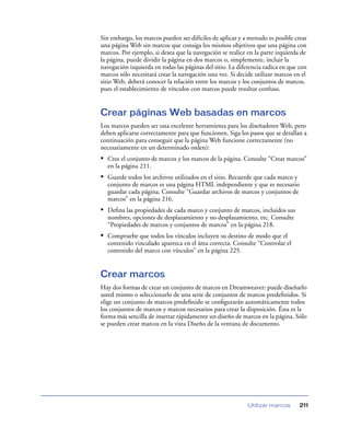 Sin embargo, los marcos pueden ser difíciles de aplicar y a menudo es posible crear
una página Web sin marcos que consiga los mismos objetivos que una página con
marcos. Por ejemplo, si desea que la navegación se realice en la parte izquierda de
la página, puede dividir la página en dos marcos o, simplemente, incluir la
navegación izquierda en todas las páginas del sitio. La diferencia radica en que con
marcos sólo necesitará crear la navegación una vez. Si decide utilizar marcos en el
sitio Web, deberá conocer la relación entre los marcos y los conjuntos de marcos,
pues el establecimiento de vínculos con marcos puede resultar confuso.

Crear páginas Web basadas en marcos
Los marcos pueden ser una excelente herramienta para los diseñadores Web, pero
deben aplicarse correctamente para que funcionen. Siga los pasos que se detallan a
continuación para conseguir que la página Web funcione correctamente (no
necesariamente en un determinado orden):

• Cree el conjunto de marcos y los marcos de la página. Consulte “Crear marcos”
en la página 211.

• Guarde todos los archivos utilizados en el sitio. Recuerde que cada marco y
conjunto de marcos es una página HTML independiente y que es necesario
guardar cada página. Consulte “Guardar archivos de marcos y conjuntos de
marcos” en la página 216.

• Deﬁna las propiedades de cada marco y conjunto de marcos, incluidos sus
nombres, opciones de desplazamiento y no desplazamiento, etc. Consulte
“Propiedades de marcos y conjuntos de marcos” en la página 218.

• Compruebe que todos los vínculos incluyen su destino de modo que el
contenido vinculado aparezca en el área correcta. Consulte “Controlar el
contenido del marco con vínculos” en la página 225.

Crear marcos
Hay dos formas de crear un conjunto de marcos en Dreamweaver: puede diseñarlo
usted mismo o seleccionarlo de una serie de conjuntos de marcos predeﬁnidos. Si
elige un conjunto de marcos predeﬁnido se conﬁgurarán automáticamente todos
los conjuntos de marcos y marcos necesarios para crear la disposición. Ésta es la
forma más sencilla de insertar rápidamente un diseño de marcos en la página. Sólo
se pueden crear marcos en la vista Diseño de la ventana de documento.

Utilizar marcos

211

 