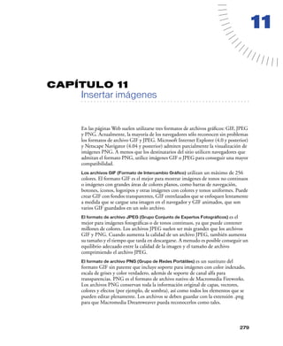 11

CAPÍTULO 11

Insertar imágenes

. . . . . . . . . . . . . . . . . . . . . . . . . . . . . . . . . . . . . . . . . . . . . . . . . . . . . . . .

En las páginas Web suelen utilizarse tres formatos de archivos gráﬁcos: GIF, JPEG
y PNG. Actualmente, la mayoría de los navegadores sólo reconocen sin problemas
los formatos de archivo GIF y JPEG. Microsoft Internet Explorer (4.0 y posterior)
y Netscape Navigator (4.04 y posterior) admiten parcialmente la visualización de
imágenes PNG. A menos que los destinatarios del sitio utilicen navegadores que
admitan el formato PNG, utilice imágenes GIF o JPEG para conseguir una mayor
compatibilidad.
Los archivos GIF (Formato de Intercambio Gráfico) utilizan un máximo de 256
colores. El formato GIF es el mejor para mostrar imágenes de tonos no continuos
o imágenes con grandes áreas de colores planos, como barras de navegación,
botones, iconos, logotipos y otras imágenes con colores y tonos uniformes. Puede
crear GIF con fondos transparentes, GIF entrelazados que se enfoquen lentamente
a medida que se cargue una imagen en el navegador y GIF animados, que son
varios GIF guardados en un solo archivo.

es el
mejor para imágenes fotográﬁcas o de tonos continuos, ya que puede contener
millones de colores. Los archivos JPEG suelen ser más grandes que los archivos
GIF y PNG. Cuando aumenta la calidad de un archivo JPEG, también aumenta
su tamaño y el tiempo que tarda en descargarse. A menudo es posible conseguir un
equilibrio adecuado entre la calidad de la imagen y el tamaño de archivo
comprimiendo el archivo JPEG.

El formato de archivo JPEG (Grupo Conjunto de Expertos Fotográficos)

es un sustituto del
formato GIF sin patente que incluye soporte para imágenes con color indexado,
escala de grises y color verdadero, además de soporte de canal alfa para
transparencias. PNG es el formato de archivo nativo de Macromedia Fireworks.
Los archivos PNG conservan toda la información original de capas, vectores,
colores y efectos (por ejemplo, de sombra), así como todos los elementos que se
pueden editar plenamente. Los archivos se deben guardar con la extensión .png
para que Macromedia Dreamweaver pueda reconocerlos como tales.
El formato de archivo PNG (Grupo de Redes Portátiles)

279

 