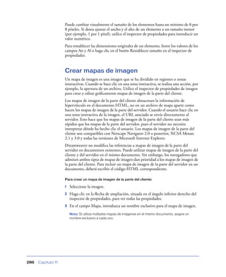Puede cambiar visualmente el tamaño de los elementos hasta un mínimo de 8 por
8 píxeles. Si desea ajustar el ancho y el alto de un elemento a un tamaño menor
(por ejemplo, 1 por 1 píxel), utilice el inspector de propiedades para introducir un
valor numérico.
Para restablecer las dimensiones originales de un elemento, borre los valores de los
campos An y Al o haga clic en el botón Restablecer tamaño en el inspector de
propiedades.

Crear mapas de imagen
Un mapa de imagen es una imagen que se ha dividido en regiones o zonas
interactivas. Cuando se hace clic en una zona interactiva, se realiza una acción, por
ejemplo, la apertura de un archivo. Utilice el inspector de propiedades de imagen
para crear y editar gráﬁcamente mapas de imagen de la parte del cliente.
Los mapas de imagen de la parte del cliente almacenan la información de
hipervínculo en el documento HTML, no en un archivo de mapa aparte como
hacen los mapas de imagen de la parte del servidor. Cuando el usuario hace clic en
una zona interactiva de la imagen, el URL asociado se envía directamente al
servidor. Esto hace que los mapas de imagen de la parte del cliente sean más
rápidos que los mapas de la parte del servidor, pues el servidor no necesita
interpretar dónde ha hecho clic el usuario. Los mapas de imagen de la parte del
cliente son compatibles con Netscape Navigator 2.0 o posterior, NCSA Mosaic
2.1 y 3.0 y todas las versiones de Microsoft Internet Explorer.
Dreamweaver no modiﬁca las referencias a mapas de imagen de la parte del
servidor en documentos existentes. Puede utilizar mapas de imagen de la parte del
cliente y del servidor en el mismo documento. Sin embargo, los navegadores que
admiten ambos tipos de mapas de imagen dan prioridad a los mapas de imagen de
la parte del cliente. Para incluir un mapa de imagen de la parte del servidor en un
documento, deberá escribir el código HTML correspondiente.
Para crear un mapa de imagen de la parte del cliente:

1

Seleccione la imagen.

2

Haga clic en la ﬂecha de ampliación, situada en el ángulo inferior derecho del
inspector de propiedades, para ver todas las propiedades.

3

En el campo Mapa, introduzca un nombre exclusivo para el mapa de imagen.
Nota: Si utiliza múltiples mapas de imágenes en el mismo documento, asigne un
nombre exclusivo a cada uno.

286

Capítulo 11

 