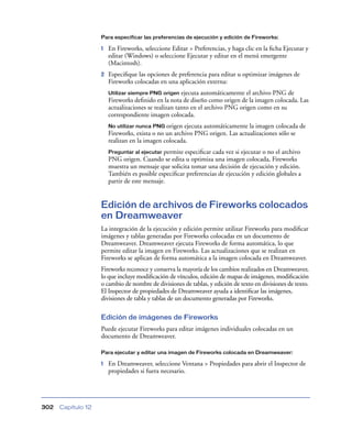 Para especificar las preferencias de ejecución y edición de Fireworks:

1

En Fireworks, seleccione Editar > Preferencias, y haga clic en la ﬁcha Ejecutar y
editar (Windows) o seleccione Ejecutar y editar en el menú emergente
(Macintosh).

2

Especiﬁque las opciones de preferencia para editar u optimizar imágenes de
Fireworks colocadas en una aplicación externa:
ejecuta automáticamente el archivo PNG de
Fireworks deﬁnido en la nota de diseño como origen de la imagen colocada. Las
actualizaciones se realizan tanto en el archivo PNG origen como en su
correspondiente imagen colocada.
Utilizar siempre PNG origen

No utilizar nunca PNG origen

ejecuta automáticamente la imagen colocada de
Fireworks, exista o no un archivo PNG origen. Las actualizaciones sólo se
realizan en la imagen colocada.
Preguntar al ejecutar permite especiﬁcar cada vez si ejecutar o no el archivo
PNG origen. Cuando se edita u optimiza una imagen colocada, Fireworks
muestra un mensaje que solicita tomar una decisión de ejecución y edición.
También es posible especiﬁcar preferencias de ejecución y edición globales a
partir de este mensaje.

Edición de archivos de Fireworks colocados
en Dreamweaver
La integración de la ejecución y edición permite utilizar Fireworks para modiﬁcar
imágenes y tablas generadas por Fireworks colocadas en un documento de
Dreamweaver. Dreamweaver ejecuta Fireworks de forma automática, lo que
permite editar la imagen en Fireworks. Las actualizaciones que se realizan en
Fireworks se aplican de forma automática a la imagen colocada en Dreamweaver.
Fireworks reconoce y conserva la mayoría de los cambios realizados en Dreamweaver,
lo que incluye modiﬁcación de vínculos, edición de mapas de imágenes, modiﬁcación
o cambio de nombre de divisiones de tablas, y edición de texto en divisiones de texto.
El Inspector de propiedades de Dreamweaver ayuda a identiﬁcar las imágenes,
divisiones de tabla y tablas de un documento generadas por Fireworks.
Edición de imágenes de Fireworks
Puede ejecutar Fireworks para editar imágenes individuales colocadas en un
documento de Dreamweaver.
Para ejecutar y editar una imagen de Fireworks colocada en Dreamweaver:

1

302

Capítulo 12

En Dreamweaver, seleccione Ventana > Propiedades para abrir el Inspector de
propiedades si fuera necesario.

 
