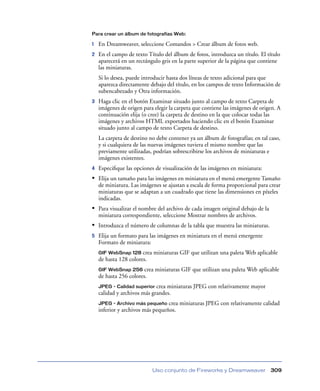 Para crear un álbum de fotografías Web:

1

En Dreamweaver, seleccione Comandos > Crear álbum de fotos web.

2

En el campo de texto Título del álbum de fotos, introduzca un título. El título
aparecerá en un rectángulo gris en la parte superior de la página que contiene
las miniaturas.
Si lo desea, puede introducir hasta dos líneas de texto adicional para que
aparezca directamente debajo del título, en los campos de texto Información de
subencabezado y Otra información.

3

Haga clic en el botón Examinar situado junto al campo de texto Carpeta de
imágenes de origen para elegir la carpeta que contiene las imágenes de origen. A
continuación elija (o cree) la carpeta de destino en la que colocar todas las
imágenes y archivos HTML exportados haciendo clic en el botón Examinar
situado junto al campo de texto Carpeta de destino.
La carpeta de destino no debe contener ya un álbum de fotografías; en tal caso,
y si cualquiera de las nuevas imágenes tuviera el mismo nombre que las
previamente utilizadas, podrían sobrescribirse los archivos de miniaturas e
imágenes existentes.

4

Especiﬁque las opciones de visualización de las imágenes en miniatura:

• Elija un tamaño para las imágenes en miniatura en el menú emergente Tamaño
de miniatura. Las imágenes se ajustan a escala de forma proporcional para crear
miniaturas que se adaptan a un cuadrado que tiene las dimensiones en píxeles
indicadas.

• Para visualizar el nombre del archivo de cada imagen original debajo de la
miniatura correspondiente, seleccione Mostrar nombres de archivos.

• Introduzca el número de columnas de la tabla que muestra las miniaturas.
5

Elija un formato para las imágenes en miniatura en el menú emergente
Formato de miniatura:
GIF WebSnap 128 crea miniaturas GIF que utilizan una paleta Web aplicable
de hasta 128 colores.

crea miniaturas GIF que utilizan una paleta Web aplicable
de hasta 256 colores.
GIF WebSnap 256

JPEG - Calidad superior crea miniaturas JPEG con relativamente mayor
calidad y archivos más grandes.

crea miniaturas JPEG con relativamente calidad
inferior y archivos más pequeños.
JPEG - Archivo más pequeño

Uso conjunto de Fireworks y Dreamweaver

309

 