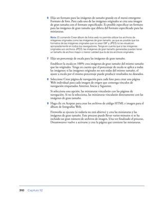 6

Elija un formato para las imágenes de tamaño grande en el menú emergente
Formato de foto. Para cada una de las imágenes originales se crea una imagen
de gran tamaño con el formato especiﬁcado. Es posible especiﬁcar un formato
para las imágenes de gran tamaño que diﬁera del formato especiﬁcado para las
miniaturas.
Nota: El comando Crear álbum de fotos web no permite utilizar los archivos de
imágenes originales como las imágenes de gran tamaño, ya que es posible que los
formatos de las imágenes originales que no sean GIF y JPEG no se visualicen
apropiadamente en todos los navegadores. Tenga en cuenta que si las imágenes
originales son archivos JPEG, las imágenes de gran tamaño generadas pueden tener
un tamaño de archivo mayor o menor calidad que la de los archivos originales.

7

Elija un porcentaje de escala para las imágenes de gran tamaño.
Establecer la escala en 100% crea imágenes de gran tamaño del mismo tamaño
que las originales. Tenga en cuenta que el porcentaje de escala se aplica a todas
las imágenes; si las imágenes originales no son todas del mismo tamaño, el
ajuste a escala por el mismo porcentaje puede producir resultados no deseados.

8

Seleccione Crear página de navegación para cada foto para crear una página
Web individual para cada imagen de origen que contenga vínculos de
navegación etiquetados Anterior, Inicio y Siguiente.
Si selecciona esta opción, las miniaturas vincularán con las páginas de
navegación. Si no la selecciona, las miniaturas vincularán directamente con las
imágenes de gran tamaño.

9

Haga clic en Aceptar para crear los archivos de código HTML e imagen para el
álbum de fotografías Web.
Fireworks se ejecuta (si todavía no está abierto) y crea las miniaturas y las
imágenes de gran tamaño. Este proceso puede llevar varios minutos si se ha
incluido un gran número de archivos de imagen. Una vez ﬁnalizado el proceso,
Dreamweaver vuelve a activarse y crea la página que contiene las miniaturas.

310

Capítulo 12

 