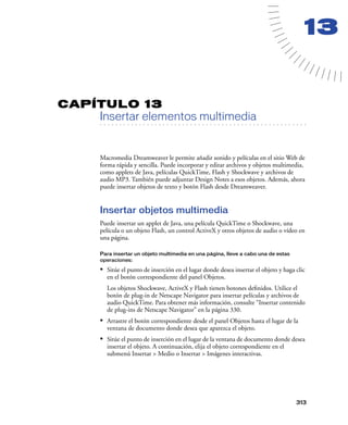 13

CAPÍTULO 13

Insertar elementos multimedia

. . . . . . . . . . . . . . . . . . . . . . . . . . . . . . . . . . . . . . . . . . . . . . . . . . . . . . . .

Macromedia Dreamweaver le permite añadir sonido y películas en el sitio Web de
forma rápida y sencilla. Puede incorporar y editar archivos y objetos multimedia,
como applets de Java, películas QuickTime, Flash y Shockwave y archivos de
audio MP3. También puede adjuntar Design Notes a esos objetos. Además, ahora
puede insertar objetos de texto y botón Flash desde Dreamweaver.

Insertar objetos multimedia
Puede insertar un applet de Java, una película QuickTime o Shockwave, una
película o un objeto Flash, un control ActiveX y otros objetos de audio o vídeo en
una página.
Para insertar un objeto multimedia en una página, lleve a cabo una de estas
operaciones:

• Sitúe el punto de inserción en el lugar donde desea insertar el objeto y haga clic
en el botón correspondiente del panel Objetos.
Los objetos Shockwave, ActiveX y Flash tienen botones deﬁnidos. Utilice el
botón de plug-in de Netscape Navigator para insertar películas y archivos de
audio QuickTime. Para obtener más información, consulte “Insertar contenido
de plug-ins de Netscape Navigator” en la página 330.

• Arrastre el botón correspondiente desde el panel Objetos hasta el lugar de la
ventana de documento donde desea que aparezca el objeto.

• Sitúe el punto de inserción en el lugar de la ventana de documento donde desea
insertar el objeto. A continuación, elija el objeto correspondiente en el
submenú Insertar > Medio o Insertar > Imágenes interactivas.

313

 