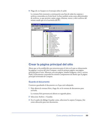9

Haga clic en Aceptar en el mensaje sobre el caché.
La ventana Sitio mostrará a continuación una lista de todas las carpetas y
archivos contenidos en el sitio local. La lista también actúa como administrador
de archivos, ya que permite copiar, pegar, eliminar, mover y abrir archivos del
mismo modo que en el escritorio del PC.

Crear la página principal del sitio
Ahora que ya ha establecido una estructura para el sitio en la que se almacenarán
las páginas y activos del sitio Compass, creará la primera página: una página
principal para el sitio. Mientras crea esta página, añadirá imágenes, texto y activos
Flash; el documento contendrá los mismos componentes de diseño que la página
principal terminada de Compass.
Guarde el documento
Comience guardando el documento en el que está trabajando.
1

Deje abierta la ventana Sitio y haga clic en la ventana de documento para
activarla.
La ventana Sitio permanecerá abierta en segundo plano.

2

Seleccione Archivo > Guardar.

3

En el cuadro de diálogo Guardar como, seleccione la carpeta Compass_Site
como ubicación para este documento.

Curso práctico de Dreamweaver

33

 