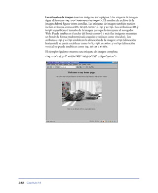 Las etiquetas de imagen insertan

imágenes en la página. Una etiqueta de imagen
sigue el formato <img src="nombrearchivoimagen">. El nombre de archivo de la
imagen deberá ﬁgurar entre comillas. Las etiquetas de imagen también pueden
incluir atributos, como width, height, border, align y valign. Los atributos width y
height especiﬁcan el tamaño de la imagen para que lo interprete el navegador
Web. Puede establecer el ancho del borde como 0 o más (las imágenes muestran
un borde de forma predeterminada cuando se utilizan como vínculos). Los
atributos align y valign establecen la alineación de la imagen: align (alineación
horizontal) se puede establecer como left, right o center, y valign (alineación
vertical) se puede establecer como top, bottom o middle.
El ejemplo siguiente muestra una etiqueta de imagen completa:
<img src="cat.gif" width="400" height="250” align=”center”>

342

Capítulo 14

 