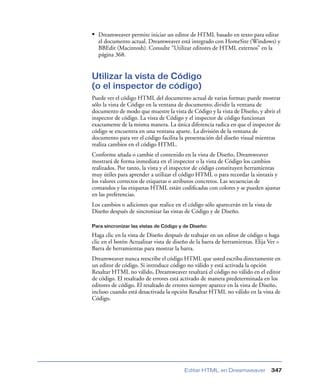 • Dreamweaver permite iniciar un editor de HTML basado en texto para editar
el documento actual. Dreamweaver está integrado con HomeSite (Windows) y
BBEdit (Macintosh). Consulte “Utilizar editores de HTML externos” en la
página 368.

Utilizar la vista de Código
(o el inspector de código)
Puede ver el código HTML del documento actual de varias formas: puede mostrar
sólo la vista de Código en la ventana de documento; dividir la ventana de
documento de modo que muestre la vista de Código y la vista de Diseño, y abrir el
inspector de código. La vista de Código y el inspector de código funcionan
exactamente de la misma manera. La única diferencia radica en que el inspector de
código se encuentra en una ventana aparte. La división de la ventana de
documento para ver el código facilita la presentación del diseño visual mientras
realiza cambios en el código HTML.
Conforme añada o cambie el contenido en la vista de Diseño, Dreamweaver
mostrará de forma inmediata en el inspector o la vista de Código los cambios
realizados. Por tanto, la vista y el inspector de código constituyen herramientas
muy útiles para aprender a utilizar el código HTML o para recordar la sintaxis y
los valores correctos de etiquetas o atributos concretos. Las secuencias de
comandos y las etiquetas HTML están codiﬁcadas con colores y se pueden ajustar
en las preferencias.
Los cambios o adiciones que realice en el código sólo aparecerán en la vista de
Diseño después de sincronizar las vistas de Código y de Diseño.
Para sincronizar las vistas de Código y de Diseño:

Haga clic en la vista de Diseño después de trabajar en un editor de código o haga
clic en el botón Actualizar vista de diseño de la barra de herramientas. Elija Ver >
Barra de herramientas para mostrar la barra.
Dreamweaver nunca reescribe el código HTML que usted escriba directamente en
un editor de código. Si introduce código no válido y está activada la opción
Resaltar HTML no válido, Dreamweaver resaltará el código no válido en el editor
de código. El resaltado de errores está activado de manera predeterminada en los
editores de código. El resaltado de errores siempre aparece en la vista de Diseño,
incluso cuando está desactivada la opción Resaltar HTML no válido en la vista de
Código.

Editar HTML en Dreamweaver

347

 