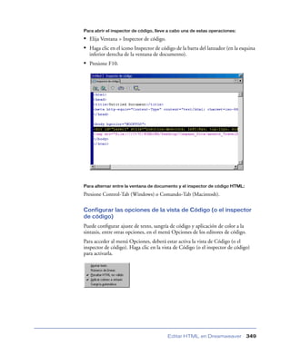 Para abrir el inspector de código, lleve a cabo una de estas operaciones:

• Elija Ventana > Inspector de código.
• Haga clic en el icono Inspector de código de la barra del lanzador (en la esquina
inferior derecha de la ventana de documento).

• Presione F10.

Para alternar entre la ventana de documento y el inspector de código HTML:

Presione Control-Tab (Windows) o Comando-Tab (Macintosh).
Configurar las opciones de la vista de Código (o el inspector
de código)
Puede conﬁgurar ajuste de texto, sangría de código y aplicación de color a la
sintaxis, entre otras opciones, en el menú Opciones de los editores de código.
Para acceder al menú Opciones, deberá estar activa la vista de Código (o el
inspector de código). Haga clic en la vista de Código (o el inspector de código)
para activarla.

Editar HTML en Dreamweaver

349

 