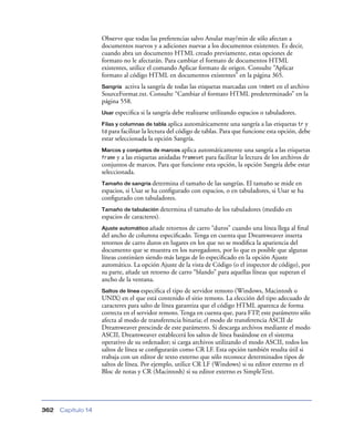 Observe que todas las preferencias salvo Anular may/min de sólo afectan a
documentos nuevos y a adiciones nuevas a los documentos existentes. Es decir,
cuando abra un documento HTML creado previamente, estas opciones de
formato no le afectarán. Para cambiar el formato de documentos HTML
existentes, utilice el comando Aplicar formato de origen. Consulte “Aplicar
formato al código HTML en documentos existentes” en la página 365.
activa la sangría de todas las etiquetas marcadas con indent en el archivo
SourceFormat.txt. Consulte “Cambiar el formato HTML predeterminado” en la
página 558.
Sangría

Usar especiﬁca

si la sangría debe realizarse utilizando espacios o tabuladores.

Filas y columnas de tabla aplica

automáticamente una sangría a las etiquetas tr y
td para facilitar la lectura del código de tablas. Para que funcione esta opción, debe
estar seleccionada la opción Sangría.
Marcos y conjuntos de marcos aplica

automáticamente una sangría a las etiquetas
y a las etiquetas anidadas frameset para facilitar la lectura de los archivos de
conjuntos de marcos. Para que funcione esta opción, la opción Sangría debe estar
seleccionada.
frame

Tamaño de sangría determina

el tamaño de las sangrías. El tamaño se mide en
espacios, si Usar se ha conﬁgurado con espacios, o en tabuladores, si Usar se ha
conﬁgurado con tabuladores.
Tamaño de tabulación determina

el tamaño de los tabuladores (medido en

espacios de caracteres).
Ajuste automático añade

retornos de carro “duros” cuando una línea llega al ﬁnal
del ancho de columna especiﬁcado. Tenga en cuenta que Dreamweaver inserta
retornos de carro duros en lugares en los que no se modiﬁca la apariencia del
documento que se muestra en los navegadores, por lo que es posible que algunas
líneas continúen siendo más largas de lo especiﬁcado en la opción Ajuste
automático. La opción Ajuste de la vista de Código (o el inspector de código), por
su parte, añade un retorno de carro “blando” para aquellas líneas que superan el
ancho de la ventana.
Saltos de línea especiﬁca el tipo de servidor remoto (Windows, Macintosh o
UNIX) en el que está contenido el sitio remoto. La elección del tipo adecuado de
caracteres para salto de línea garantiza que el código HTML aparezca de forma
correcta en el servidor remoto. Tenga en cuenta que, para FTP, este parámetro sólo
afecta al modo de transferencia binaria; el modo de transferencia ASCII de
Dreamweaver prescinde de este parámetro. Si descarga archivos mediante el modo
ASCII, Dreamweaver establecerá los saltos de línea basándose en el sistema
operativo de su ordenador; si carga archivos utilizando el modo ASCII, todos los
saltos de línea se conﬁgurarán como CR LF. Esta opción también resulta útil si
trabaja con un editor de texto externo que sólo reconoce determinados tipos de
saltos de línea. Por ejemplo, utilice CR LF (Windows) si su editor externo es el
Bloc de notas y CR (Macintosh) si su editor externo es SimpleText.

362

Capítulo 14

 