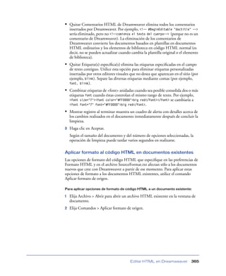 • Quitar Comentarios HTML de Dreamweaver elimina todos los comentarios
insertados por Dreamweaver. Por ejemplo, <!-- #BeginEditable "doctitle" -->
sería eliminado, pero no <!--comienza el texto del cuerpo--> (porque no es un
comentario de Dreamweaver). La eliminación de los comentarios de
Dreamweaver convierte los documentos basados en plantillas en documentos
HTML ordinarios y los elementos de biblioteca en código HTML normal (es
decir, no se pueden actualizar cuando cambia la plantilla original o el elemento
de biblioteca).

• Quitar Etiqueta(s) especíﬁca(s) elimina las etiquetas especiﬁcadas en el campo
de texto contiguo. Utilice esta opción para eliminar etiquetas personalizadas
insertadas por otros editores visuales que no desea que aparezcan en el sitio (por
ejemplo, blink). Separe las diversas etiquetas mediante comas (por ejemplo,
font, blink).

• Combinar etiquetas de <font> anidadas cuando sea posible consolida dos o más
etiquetas font cuando éstas controlan el mismo rango de texto. Por ejemplo,
<font size="7"><font color="#FF0000">big red</font></font> se cambiaría a
<font font="7" font="#FF0000">big red</font>.

• Mostrar registro al terminar muestra un cuadro de alerta con detalles acerca de
los cambios realizados en el documento inmediatamente después de concluir la
limpieza.
3

Haga clic en Aceptar.
Según el tamaño del documento y del número de opciones seleccionadas, la
operación de limpieza puede tardar varios segundos en realizarse.

Aplicar formato al código HTML en documentos existentes
Las opciones de formato del código HTML que especiﬁque en las preferencias de
Formato HTML y en el archivo SourceFormat.txt afectan sólo a los documentos
nuevos que cree con Dreamweaver a partir de ese momento. Para aplicar estas
opciones de formato a los documentos HTML existentes, utilice el comando
Aplicar formato de origen.
Para aplicar opciones de formato de código HTML a un documento existente:

1

Elija Archivo > Abrir para abrir un archivo HTML existente en la ventana de
documento.

2

Elija Comandos > Aplicar formato de origen.

Editar HTML en Dreamweaver

365

 