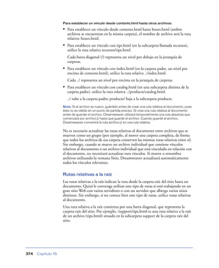 Para establecer un vínculo desde contents.html hasta otros archivos:

• Para establecer un vínculo desde contents.html hasta hours.html (ambos
archivos se encuentran en la misma carpeta), el nombre de archivo será la ruta
relativa: hours.html.

• Para establecer un vínculo con tips.html (en la subcarpeta llamada recursos),
utilice la ruta relativa recursos/tips.html.
Cada barra diagonal (/) representa un nivel por debajo en la jerarquía de
carpetas.

• Para establecer un vínculo con index.html (en la carpeta padre, un nivel por
encima de contents.html), utilice la ruta relativa ../index.html.
Cada ../ representa un nivel por encima en la jerarquía de carpetas.

• Para establecer un vínculo con catalog.html (en una subcarpeta distinta de la
carpeta padre), utilice la ruta relativa ../products/catalog.html.
../ sube a la carpeta padre; products/ baja a la subcarpeta products.
Nota: Si el archivo es nuevo, guárdelo antes de crear una ruta relativa al documento, pues
ésta no es válida sin un punto de partida preciso. Si crea una ruta relativa al documento
antes de guardar el archivo, Dreamweaver utilizará temporalmente una ruta absoluta que
comenzará por archivo:// hasta que guarde el archivo. Cuando guarde el archivo,
Dreamweaver convertirá la ruta archivo:// en una ruta relativa.

No es necesario actualizar las rutas relativas al documento entre archivos que se
mueven como un grupo (por ejemplo, al mover una carpeta completa, de forma
que todos los archivos de esa carpeta conserven las mismas rutas relativas entre sí).
Sin embargo, cuando se mueve un archivo individual que contiene vínculos
relativos al documento o un archivo individual que está vinculado en relación con
el documento, no necesitará actualizar esos vínculos. Si mueve o renombra
archivos utilizando la ventana Sitio, Dreamweaver actualizará automáticamente
todos los vínculos relevantes.
Rutas relativas a la raíz
Las rutas relativas a la raíz indican la ruta desde la carpeta raíz del sitio hasta un
documento. Quizá le convenga utilizar este tipo de rutas si está trabajando en un
gran sitio Web con varios servidores o con un servidor que alberga varios sitios
distintos. Sin embargo, si no conoce bien este tipo de rutas, utilice rutas relativas
al documento.
Una ruta relativa a la raíz comienza por una barra diagonal, que representa la
carpeta raíz del sitio. Por ejemplo, /support/tips.html es una ruta relativa a la raíz
de un archivo (tips.html) situado en la subcarpeta support de la carpeta raíz del
sitio.

374

Capítulo 15

 