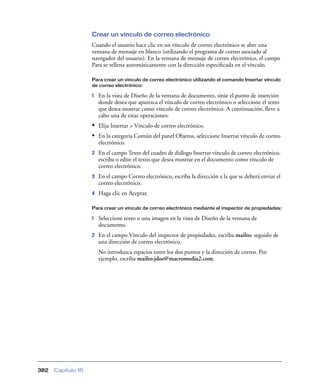 Crear un vínculo de correo electrónico
Cuando el usuario hace clic en un vínculo de correo electrónico se abre una
ventana de mensaje en blanco (utilizando el programa de correo asociado al
navegador del usuario). En la ventana de mensaje de correo electrónico, el campo
Para se rellena automáticamente con la dirección especiﬁcada en el vínculo.
Para crear un vínculo de correo electrónico utilizando el comando Insertar vínculo
de correo electrónico:

1

En la vista de Diseño de la ventana de documento, sitúe el punto de inserción
donde desea que aparezca el vínculo de correo electrónico o seleccione el texto
que desea mostrar como vínculo de correo electrónico. A continuación, lleve a
cabo una de estas operaciones:

• Elija Insertar > Vínculo de correo electrónico.
• En la categoría Común del panel Objetos, seleccione Insertar vínculo de correo
electrónico.
2

En el campo Texto del cuadro de diálogo Insertar vínculo de correo electrónico,
escriba o edite el texto que desea mostrar en el documento como vínculo de
correo electrónico.

3

En el campo Correo electrónico, escriba la dirección a la que se deberá enviar el
correo electrónico.

4

Haga clic en Aceptar.

Para crear un vínculo de correo electrónico mediante el inspector de propiedades:

1

Seleccione texto o una imagen en la vista de Diseño de la ventana de
documento.

2

En el campo Vínculo del inspector de propiedades, escriba mailto: seguido de
una dirección de correo electrónico.
No introduzca espacios entre los dos puntos y la dirección de correo. Por
ejemplo, escriba mailto:jdoe@macromedia2.com.

382

Capítulo 15

 