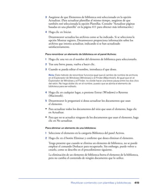 3

Asegúrese de que Elementos de biblioteca está seleccionado en la opción
Actualizar. (Para actualizar plantillas al mismo tiempo, asegúrese de que
también esté seleccionada la opción Plantillas. Consulte “Actualizar páginas
basadas en una plantilla” en la página 411 para obtener más información.)

4

Haga clic en Iniciar.
Dreamweaver actualiza los archivos como se ha indicado. Si se selecciona la
opción Mostrar registro, Dreamweaver proporciona información sobre los
archivos que intenta actualizar, indicando si se han actualizado
satisfactoriamente.

Para renombrar un elemento de biblioteca en el panel Activos:

1

Haga clic una vez en el nombre del elemento de biblioteca para seleccionarlo.

2

Tras una breve pausa, vuelva a hacer clic.

3

Cuando se pueda editar el nombre, introduzca el que desee.
Nota: Este método de renombrar funciona igual que el cambio de nombre de archivos
en el Explorador de Windows (Windows) o el Finder (Macintosh). Al igual que en el
Explorador de Windows y el Finder, no olvide hacer una breve pausa entre los dos clics
del ratón. No haga doble clic en el nombre, puesto que se abriría el elemento de
biblioteca para ser editado.

4

Haga clic en cualquier lugar, o presione Entrar (Windows) o Retorno
(Macintosh).

5

Dreamweaver le preguntará si desea actualizar los documentos que usan
el elemento.

• Para actualizar todos los documentos del sitio que usan el elemento, haga clic
en Actualizar.

• Para que no se actualice ninguno de los documentos que usan el elemento, haga
clic en No actualizar.
Para eliminar un elemento de una biblioteca:

1

Seleccione el elemento en la categoría Biblioteca del panel Activos.

2

Haga clic en el botón Eliminar y conﬁrme que desea eliminar el elemento.
Tenga presente que cuando se elimina un elemento de biblioteca, no se puede
emplear el comando Deshacer para recuperarlo. Sin embargo, puede volver a
crearlo, como se describe en el procedimiento siguiente.
La eliminación de un elemento de biblioteca borra el elemento de la biblioteca,
pero no cambia el contenido de ningún documento que lo utilice.

Reutilizar contenido con plantillas y bibliotecas

419

 