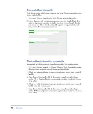 Cree una tabla de disposición
En la última sección utilizó celdas para crear una tabla. Ahora comenzará con una
tabla y añadirá celdas.
1

En el panel Objetos, haga clic en el icono Dibujar tabla de disposición.

2

Mueva el puntero a la ventana de documento; en el área situada debajo de la
celda de disposición que acaba de añadir, arrastre el puntero hacia la derecha
para alinear con el lado derecho de la celda superior y luego arrastre hasta la
parte inferior de la ventana de documento.

Dibuje celdas de disposición en una tabla
Ahora añada las celdas de disposición en las que añadirá el texto sobre viajes.
1

2

Haga clic en el borde de la celda de disposición para seleccionarla y luego
escriba 170 en el campo Fijo del inspector de propiedades para deﬁnir el ancho
de las celdas.

4

Dibuje otra celda de tabla que ocupe aproximadamente un tercio del espacio de
la tabla junto a la primera celda.

5

Capítulo 1

Dibuje una celda de tabla que ocupe aproximadamente un tercio del espacio de
la tabla.

3

42

En el panel Objetos, haga clic en el icono Dibujar celda de disposición y mueva
el puntero hasta la tabla de disposición que acaba de dibujar.

Haga clic en el borde de la celda de disposición para seleccionarla y luego
escriba 170 en el campo Fijo del inspector de propiedades para deﬁnir el ancho
de las celdas.

 