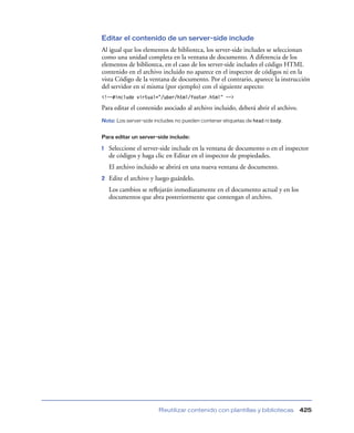 Editar el contenido de un server-side include
Al igual que los elementos de biblioteca, los server-side includes se seleccionan
como una unidad completa en la ventana de documento. A diferencia de los
elementos de biblioteca, en el caso de los server-side includes el código HTML
contenido en el archivo incluido no aparece en el inspector de códigos ni en la
vista Código de la ventana de documento. Por el contrario, aparece la instrucción
del servidor en sí misma (por ejemplo) con el siguiente aspecto:
<!--#include virtual=”/uber/html/footer.html” -->

Para editar el contenido asociado al archivo incluido, deberá abrir el archivo.
Nota: Los server-side includes no pueden contener etiquetas de head ni body.
Para editar un server-side include:

1

Seleccione el server-side include en la ventana de documento o en el inspector
de códigos y haga clic en Editar en el inspector de propiedades.
El archivo incluido se abrirá en una nueva ventana de documento.

2

Edite el archivo y luego guárdelo.
Los cambios se reﬂejarán inmediatamente en el documento actual y en los
documentos que abra posteriormente que contengan el archivo.

Reutilizar contenido con plantillas y bibliotecas

425

 