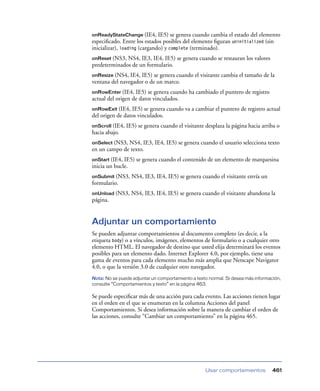 onReadyStateChange (IE4,

IE5) se genera cuando cambia el estado del elemento
especiﬁcado. Entre los estados posibles del elemento ﬁguran uninitialized (sin
inicializar), loading (cargando) y complete (terminado).
onReset (NS3,

NS4, IE3, IE4, IE5) se genera cuando se restauran los valores
predeterminados de un formulario.
onResize (NS4,

IE4, IE5) se genera cuando el visitante cambia el tamaño de la
ventana del navegador o de un marco.
onRowEnter (IE4,

IE5) se genera cuando ha cambiado el puntero de registro
actual del origen de datos vinculados.
onRowExit (IE4,

IE5) se genera cuando va a cambiar el puntero de registro actual
del origen de datos vinculados.
onScroll (IE4, IE5) se genera cuando el visitante desplaza la página hacia arriba o
hacia abajo.
onSelect (NS3,

NS4, IE3, IE4, IE5) se genera cuando el usuario selecciona texto
en un campo de texto.
onStart (IE4,

IE5) se genera cuando el contenido de un elemento de marquesina
inicia un bucle.
onSubmit (NS3,

NS4, IE3, IE4, IE5) se genera cuando el visitante envía un

formulario.
onUnload (NS3,

NS4, IE3, IE4, IE5) se genera cuando el visitante abandona la

página.

Adjuntar un comportamiento
Se pueden adjuntar comportamientos al documento completo (es decir, a la
etiqueta body) o a vínculos, imágenes, elementos de formulario o a cualquier otro
elemento HTML. El navegador de destino que usted elija determinará los eventos
posibles para un elemento dado. Internet Explorer 4.0, por ejemplo, tiene una
gama de eventos para cada elemento mucho más amplia que Netscape Navigator
4.0, o que la versión 3.0 de cualquier otro navegador.
Nota: No se puede adjuntar un comportamiento a texto normal. Si desea más información,
consulte “Comportamientos y texto” en la página 463.

Se puede especiﬁcar más de una acción para cada evento. Las acciones tienen lugar
en el orden en el que se enumeran en la columna Acciones del panel
Comportamientos. Si desea información sobre la manera de cambiar el orden de
las acciones, consulte “Cambiar un comportamiento” en la página 465.

Usar comportamientos

461

 