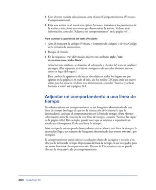 2

Con el texto todavía seleccionado, abra el panel Comportamientos (Ventana>
Comportamientos).

3

Elija una acción en el menú emergente Acciones, introduzca los parámetros de
la acción y seleccione un evento que desencadene la acción. Si desea más
información, consulte “Adjuntar un comportamiento” en la página 461.

Para cambiar la apariencia del texto vinculado:

1

Abra el inspector de códigos (Ventana > Inspector de códigos) o la vista Código
de la ventana de documento.

2

Busque el vínculo

3

En la etiqueta a href del vínculo, inserte este atributo: style="textdecoration:none; color:black".
Al incluir este atributo, se desactiva el subrayado y el color del texto se establece
en negro. (Por supuesto, si el texto contiguo es de un color distinto, use ese
color en lugar del negro.)
Para cambiar la apariencia del texto vinculado en todos los lugares en que
aparece en la página o en todo el sitio, use los estilos CSS para crear un nuevo
estilo para los enlaces. Si desea más información, consulte “Insertar y aplicar
formato a texto” en la página 243.

Adjuntar un comportamiento a una línea de
tiempo
Para desencadenar un comportamiento en un fotograma determinado de una
línea de tiempo (en lugar de que sea la interacción del visitante la que lo
desencadene), coloque el comportamiento en la línea de tiempo. (Para obtener
información sobre la creación de una línea de tiempo, consulte “Animar las capas”
en la página 446.) Por ejemplo, puede hacer que se empiece a reproducir un
sonido en el fotograma 15 de una línea de tiempo.
Sólo un tipo de evento puede desencadenar una acción en una línea de tiempo: la
animación llega a un número de fotograma determinado (un evento onFrame7, por
ejemplo).
El comportamiento puede afectar a cualquier objeto de la página y no sólo a los
objetos de la línea de tiempo. Reproduzca la línea de tiempo en un navegador para
ver cómo funciona el comportamiento. Dentro de Dreamweaver no se puede
obtener la vista previa de un comportamiento.

464

Capítulo 18

 
