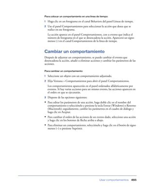 Para colocar un comportamiento en una línea de tiempo:

1

Haga clic en un fotograma en el canal Behaviors del panel Líneas de tiempo.

2

Use el panel Comportamientos para seleccionar la acción que desea que se
realice en ese fotograma.
La acción aparece en el panel Comportamientos, con u evento que indica el
número de fotograma en el que se desencadena la acción. Aparecerá un signo
menos (-) en el canal Comportamientos de la línea de tiempo.

Cambiar un comportamiento
Después de adjuntar un comportamiento, se puede cambiar el evento que
desencadena la acción, añadir o eliminar acciones y cambiar los parámetros de las
acciones.
Para cambiar un comportamiento:

1

Seleccione un objeto con un comportamiento adjuntado.

2

Elija Ventana > Comportamientos para abrir el panel Comportamientos.
Los comportamientos aparecerán en el panel ordenados alfabéticamente por
eventos. Si hay varias acciones para un mismo evento, las acciones aparecen en
el orden en que se ejecutarán.

3

Dispone de las opciones siguientes:

• Para editar los parámetros de una acción, haga doble clic en el nombre del
comportamiento o selecciónelo y presione la tecla Entrar (Windows) o Retorno
(Macintosh); seguidamente, cambie los parámetros en el cuadro de diálogo y
haga clic en Aceptar.

• Para cambiar el orden de las acciones de un evento dado, seleccione una acción
y haga clic en los botones de ﬂecha arriba o abajo.

• Para eliminar un comportamiento, selecciónelo y haga clic en el botón de signo
menos (–) o presione Suprimir.

Usar comportamientos

465

 