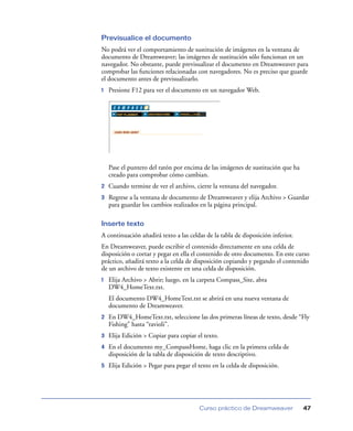 Previsualice el documento
No podrá ver el comportamiento de sustitución de imágenes en la ventana de
documento de Dreamweaver; las imágenes de sustitución sólo funcionan en un
navegador. No obstante, puede previsualizar el documento en Dreamweaver para
comprobar las funciones relacionadas con navegadores. No es preciso que guarde
el documento antes de previsualizarlo.
1

Presione F12 para ver el documento en un navegador Web.

Pase el puntero del ratón por encima de las imágenes de sustitución que ha
creado para comprobar cómo cambian.
2

Cuando termine de ver el archivo, cierre la ventana del navegador.

3

Regrese a la ventana de documento de Dreamweaver y elija Archivo > Guardar
para guardar los cambios realizados en la página principal.

Inserte texto
A continuación añadirá texto a las celdas de la tabla de disposición inferior.
En Dreamweaver, puede escribir el contenido directamente en una celda de
disposición o cortar y pegar en ella el contenido de otro documento. En este curso
práctico, añadirá texto a la celda de disposición copiando y pegando el contenido
de un archivo de texto existente en una celda de disposición.
1

Elija Archivo > Abrir; luego, en la carpeta Compass_Site, abra
DW4_HomeText.txt.
El documento DW4_HomeText.txt se abrirá en una nueva ventana de
documento de Dreamweaver.

2

En DW4_HomeText.txt, seleccione las dos primeras líneas de texto, desde “Fly
Fishing” hasta “ravioli”.

3

Elija Edición > Copiar para copiar el texto.

4

En el documento my_CompassHome, haga clic en la primera celda de
disposición de la tabla de disposición de texto descriptivo.

5

Elija Edición > Pegar para pegar el texto en la celda de disposición.

Curso práctico de Dreamweaver

47

 