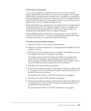 Comprobar navegador
Use la acción Comprobar navegador para enviar a los visitantes a distintas
páginas, dependiendo de las marcas y versiones de sus navegadores. Por ejemplo,
puede resultar conveniente que los visitantes vayan a una página si su navegador es
Netscape Navigator 4.0 o una versión posterior, que vayan a otra página si tienen
Microsoft Internet Explorer 4.0 o una versión posterior o que permanezcan en la
página actual si usan un navegador de algún otro tipo.
Resulta útil adjuntar este comportamiento a la etiqueta body de una página que sea
compatible prácticamente con cualquier navegador (y que no use ninguna otra
secuencia JavaScript); de esta manera, los visitantes que visiten la página con
JavaScript desactivado podrán, aun así, ver algo de contenido.
Otra posibilidad consiste en adjuntar este comportamiento a un vínculo nulo
(como <a href="javascript:;">) y que la acción determine el destino del vínculo
en función de la marca y la versión del navegador del visitante.
Para usar la acción Comprobar navegador:

1

Seleccione un objeto y abra el panel Comportamientos.

2

Haga clic en el botón de signo más (+) y elija Comprobar navegador del menú
emergente Acciones.

3

Determine el criterio de separación que desea aplicar a los visitantes: por marca
de navegador, por versión de navegador o por ambas.
Por ejemplo, ¿desea que todos los usuarios que tengan un navegador de la
versión 4.0 vean una página y que los demás vean otra página distinta? ¿O
preﬁere quizá que los usuarios de Netscape Navigator vean una página y que los
usuarios de Microsoft Internet Explorer (IE) vean otra distinta?

4

Especiﬁque una versión de Netscape Navigator.

5

En los menús emergentes contiguos, elija las opciones sobre lo que debe ocurrir
si el navegador es la versión de Netscape Navigator especiﬁcada o posterior y lo
que debe ocurrir en caso contrario.
Las opciones son Ir a URL, Ir a Alt URL y Permanecer en esta página.

6

Especiﬁque una versión de Microsoft Internet Explorer.

7

En los menús emergentes contiguos, elija las opciones sobre lo que debe ocurrir
si el navegador es la versión de Internet Explorer especiﬁcada o posterior y lo
que debe ocurrir en caso contrario.
Las opciones son Ir a URL, Ir a Alt URL y Permanecer en esta página.

Usar comportamientos

471

 