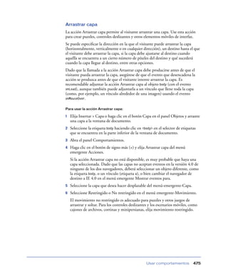 Arrastrar capa
La acción Arrastrar capa permite al visitante arrastrar una capa. Use esta acción
para crear puzzles, controles deslizantes y otros elementos móviles de interfaz.
Se puede especiﬁcar la dirección en la que el visitante puede arrastrar la capa
(horizontalmente, verticalmente o en cualquier dirección), un destino hasta el que
el visitante debe arrastrar la capa, si la capa debe ajustarse al destino cuando
aquélla se encuentra a un cierto número de píxeles del destino y qué sucederá
cuando la capa llegue al destino, entre otras opciones.
Dado que la llamada a la acción Arrastrar capa debe producirse antes de que el
visitante pueda arrastrar la capa, asegúrese de que el evento que desencadena la
acción se produzca antes de que el visitante intente arrastrar la capa. Es
recomendable adjuntar la acción Arrastrar capa al objeto body (con el evento
onLoad), aunque también puede adjuntarla a un vínculo que llene toda la capa
(como, por ejemplo, un vínculo alrededor de una imagen) usando el evento
onMouseOver.
Para usar la acción Arrastrar capa:

1

Elija Insertar > Capa o haga clic en el botón Capa en el panel Objetos y arrastre
una capa a la ventana de documento.

2

Seleccione la etiqueta body haciendo clic en <body> en el selector de etiquetas
que se encuentra en la parte inferior de la ventana de documento.

3

Abra el panel Comportamientos.

4

Haga clic en el botón de signo más (+) y elija Arrastrar capa del menú
emergente Acciones.
Si la acción Arrastrar capa no está disponible, es muy probable que haya una
capa seleccionada. Dado que las capas no aceptan eventos en la versión 4.0 de
ninguno de los dos navegadores, deberá seleccionar un objeto diferente, como
la etiqueta body, o un vínculo (etiqueta a), o bien cambiar el navegador de
destino a IE 4.0 en el menú emergente Mostrar eventos para.

5

Seleccione la capa que desea hacer desplazable del menú-emergente-Capa.

6

Seleccione Restringido o No restringido en el menú emergente-Movimiento.
El movimiento no restringido es adecuado para puzzles y otros juegos de
arrastrar y soltar. Para los controles deslizantes y los escenarios móviles, como
cajones de archivos, cortinas y minipersianas, elija movimiento restringido.

Usar comportamientos

475

 