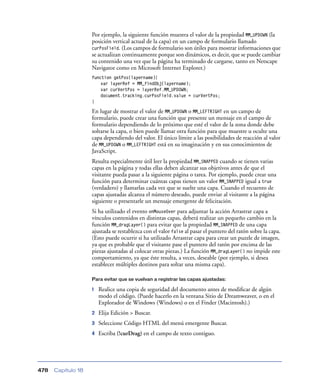 Por ejemplo, la siguiente función muestra el valor de la propiedad MM_UPDOWN (la
posición vertical actual de la capa) en un campo de formulario llamado
curPosField. (Los campos de formulario son útiles para mostrar informaciones que
se actualizan continuamente porque son dinámicos, es decir, que se puede cambiar
su contenido una vez que la página ha terminado de cargarse, tanto en Netscape
Navigator como en Microsoft Internet Explorer.)
function getPos(layername){
var layerRef = MM_findObj(layername);
var curVertPos = layerRef.MM_UPDOWN;
document.tracking.curPosField.value = curVertPos;
}

En lugar de mostrar el valor de MM_UPDOWN o MM_LEFTRIGHT en un campo de
formulario, puede crear una función que presente un mensaje en el campo de
formulario dependiendo de lo próximo que esté el valor de la zona donde debe
soltarse la capa, o bien puede llamar otra función para que muestre u oculte una
capa dependiendo del valor. El único límite a las posibilidades de reacción al valor
de MM_UPDOWN o MM_LEFTRIGHT está en su imaginación y en sus conocimientos de
JavaScript.
Resulta especialmente útil leer la propiedad MM_SNAPPED cuando se tienen varias
capas en la página y todas ellas deben alcanzar sus objetivos antes de que el
visitante pueda pasar a la siguiente página o tarea. Por ejemplo, puede crear una
función para determinar cuántas capas tienen un valor MM_SNAPPED igual a true
(verdadero) y llamarlas cada vez que se suelte una capa. Cuando el recuento de
capas ajustadas alcanza el número deseado, puede enviar al visitante a la página
siguiente o presentarle un mensaje emergente de felicitación.
Si ha utilizado el evento onMouseOver para adjuntar la acción Arrastrar capa a
vínculos contenidos en distintas capas, deberá realizar un pequeño cambio en la
función MM_dragLayer() para evitar que la propiedad MM_SNAPPED de una capa
ajustada se restablezca con el valor false al pasar el puntero del ratón sobre la capa.
(Esto puede ocurrir si ha utilizado Arrastrar capa para crear un puzzle de imagen,
ya que es probable que el visitante pase el puntero del ratón por encima de las
piezas ajustadas al colocar otras piezas.) La función MM_dragLayer() no impide este
comportamiento, ya que éste resulta, a veces, deseable (por ejemplo, si desea
establecer múltiples destinos para soltar una misma capa).
Para evitar que se vuelvan a registrar las capas ajustadas:

1

2

Seleccione Código HTML del menú emergente Buscar.

4

Capítulo 18

Elija Edición > Buscar.

3

478

Realice una copia de seguridad del documento antes de modiﬁcar de algún
modo el código. (Puede hacerlo en la ventana Sitio de Dreamweaver, o en el
Explorador de Windows (Windows) o en el Finder (Macintosh).)

Escriba (!curDrag) en el campo de texto contiguo.

 