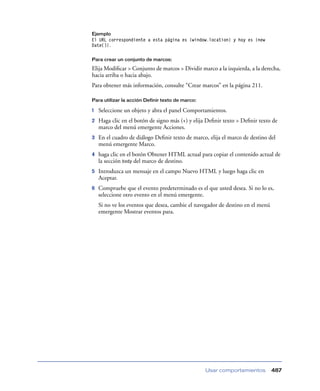 Ejemplo

El URL correspondiente a esta página es {window.location} y hoy es {new
Date()}.
Para crear un conjunto de marcos:

Elija Modiﬁcar > Conjunto de marcos > Dividir marco a la izquierda, a la derecha,
hacia arriba o hacia abajo.
Para obtener más información, consulte “Crear marcos” en la página 211.
Para utilizar la acción Definir texto de marco:

1

Seleccione un objeto y abra el panel Comportamientos.

2

Haga clic en el botón de signo más (+) y elija Deﬁnir texto > Deﬁnir texto de
marco del menú emergente Acciones.

3

En el cuadro de diálogo Deﬁnir texto de marco, elija el marco de destino del
menú emergente Marco.

4

haga clic en el botón Obtener HTML actual para copiar el contenido actual de
la sección body del marco de destino.

5

Introduzca un mensaje en el campo Nuevo HTML y luego haga clic en
Aceptar.

6

Compruebe que el evento predeterminado es el que usted desea. Si no lo es,
seleccione otro evento en el menú emergente.
Si no ve los eventos que desea, cambie el navegador de destino en el menú
emergente Mostrar eventos para.

Usar comportamientos

487

 