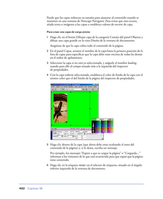Puede que las capas reduzcan su tamaño para ajustarse al contenido cuando se
muestren en una ventana de Netscape Navigator. Para evitar que esto ocurra,
añada texto o imágenes a las capas o establezca valores de recorte de capa.
Para crear una capa de carga previa:

1

Haga clic en el botón Dibujar capa de la categoría Común del panel Objetos y
dibuje una capa grande en la vista Diseño de la ventana de documentos.
Asegúrese de que la capa cubra todo el contenido de la página.

2

En el panel Capas, arrastre el nombre de la capa hasta la primera posición de la
lista de capas para especiﬁcar que la capa debe estar encima de todas las demás
en el orden de apilamiento.

3

Seleccione la capa si no está ya seleccionada, y asígnele el nombre loading,
usando para ello el campo situado más a la izquierda del inspector
de propiedades.

4

Con la capa todavía seleccionada, establezca el color de fondo de la capa con el
mismo color que el del fondo de la página del inspector de propiedades.

5

Haga clic dentro de la capa (que ahora debe estar ocultando el resto del
contenido de la página) y, si lo desea, escriba un mensaje.
Por ejemplo, los mensajes “Espere a que se cargue la página” o “Cargando...”
informan a los visitantes de lo que está ocurriendo para que sepan que la página
tiene contenido.

6

492

Capítulo 18

Haga clic en la etiqueta <body> en el selector de etiquetas, situado en el ángulo
inferior izquierdo de la ventana de documento.

 
