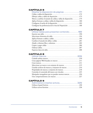 CAPÍTULO 6
Diseñar la disposición de páginas . . . . . . . . . . . . . . . 171
Celdas y tablas de disposición . . . . . . . . . . . . . . . . . . . . . . . . . . . . . . .172
Dibujar celdas y tablas de disposición . . . . . . . . . . . . . . . . . . . . . . . . .173
Mover y cambiar el tamaño de celdas y tablas de disposición. . . . . . . .179
Aplicar formato a celdas y tablas de disposición. . . . . . . . . . . . . . . . . .180
Conﬁgurar el ancho de la disposición . . . . . . . . . . . . . . . . . . . . . . . . .183
Conﬁgurar las preferencias de la vista de Disposición . . . . . . . . . . . . .188
CAPÍTULO 7
Utilizar tablas para presentar contenido . . . . . . . . . 189
Insertar una tabla . . . . . . . . . . . . . . . . . . . . . . . . . . . . . . . . . . . . . . . .190
Seleccionar elementos de tabla . . . . . . . . . . . . . . . . . . . . . . . . . . . . . .194
Aplicar formato a tablas y celdas . . . . . . . . . . . . . . . . . . . . . . . . . . . . .196
Cambiar el tamaño de tablas y celdas . . . . . . . . . . . . . . . . . . . . . . . . .201
Añadir y eliminar ﬁlas y columnas. . . . . . . . . . . . . . . . . . . . . . . . . . . .202
Copiar y pegar celdas . . . . . . . . . . . . . . . . . . . . . . . . . . . . . . . . . . . . .206
Ordenar tablas. . . . . . . . . . . . . . . . . . . . . . . . . . . . . . . . . . . . . . . . . . .207
Exportar datos de tabla . . . . . . . . . . . . . . . . . . . . . . . . . . . . . . . . . . . .208
CAPÍTULO 8
Utilizar marcos . . . . . . . . . . . . . . . . . . . . . . . . . . . . . . . 209
Cuándo utilizar marcos . . . . . . . . . . . . . . . . . . . . . . . . . . . . . . . . . . . .210
Crear páginas Web basadas en marcos . . . . . . . . . . . . . . . . . . . . . . . . .211
Crear marcos . . . . . . . . . . . . . . . . . . . . . . . . . . . . . . . . . . . . . . . . . . . .211
Seleccionar un marco o un conjunto de marcos. . . . . . . . . . . . . . . . . .215
Guardar archivos de marcos y conjuntos de marcos . . . . . . . . . . . . . . .216
Propiedades de marcos y conjuntos de marcos. . . . . . . . . . . . . . . . . . .218
Controlar el contenido del marco con vínculos . . . . . . . . . . . . . . . . . .225
Manipular navegadores que no pueden mostrar marcos. . . . . . . . . . . .226
Usar comportamientos con marcos . . . . . . . . . . . . . . . . . . . . . . . . . . .227
CAPÍTULO 9
Administrar e insertar activos. . . . . . . . . . . . . . . . . . 229
Utilizar el panel Activos. . . . . . . . . . . . . . . . . . . . . . . . . . . . . . . . . . . .230
Utilizar activos favoritos . . . . . . . . . . . . . . . . . . . . . . . . . . . . . . . . . . .238

Contenido

5

 
