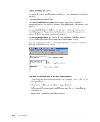 Crear campos de texto
Un campo de texto es un objeto de formulario en el que los usuarios escriben una
respuesta.
Hay tres tipos de campos de texto:
Los campos de texto de una línea se

utilizan para proporcionar respuestas
compuestas por una sola palabra o una frase corta; por ejemplo, un nombre o una
dirección.
Los campos de texto de varias líneas ofrecen

mayor espacio al visitante para
escribir la respuesta. Puede determinar fácilmente el número de caracteres o el
número de líneas que puede introducir el visitante.
Los campos de contraseña son campos de texto especiales. Cuando el usuario
escribe en ellos, el texto queda oculto y aparecen asteriscos o viñetas.
Nota: Las contraseñas enviadas a un servidor por este medio no se cifran y, por tanto, los
datos que se transfieren no son seguros.

Para crear un campo de texto de una línea o de contraseña:

1

Coloque el punto de inserción en el interior del contorno y lleve a cabo una de
estas operaciones:

• Elija Insertar > Objeto de formulario> Campo de texto.
• En la categoría Formularios del panel Objetos, haga clic en el icono Insertar
campo de texto.
Aparecerá un campo de texto en el documento.

512

Capítulo 20

 