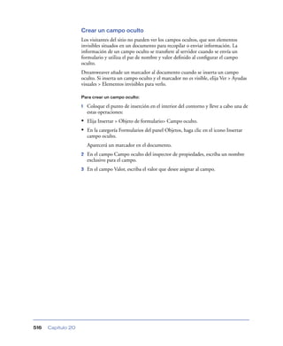 Crear un campo oculto
Los visitantes del sitio no pueden ver los campos ocultos, que son elementos
invisibles situados en un documento para recopilar o enviar información. La
información de un campo oculto se transﬁere al servidor cuando se envía un
formulario y utiliza el par de nombre y valor deﬁnido al conﬁgurar el campo
oculto.
Dreamweaver añade un marcador al documento cuando se inserta un campo
oculto. Si inserta un campo oculto y el marcador no es visible, elija Ver > Ayudas
visuales > Elementos invisibles para verlo.
Para crear un campo oculto:

1

Coloque el punto de inserción en el interior del contorno y lleve a cabo una de
estas operaciones:

• Elija Insertar > Objeto de formulario> Campo oculto.
• En la categoría Formularios del panel Objetos, haga clic en el icono Insertar
campo oculto.
Aparecerá un marcador en el documento.
2

3

516

Capítulo 20

En el campo Campo oculto del inspector de propiedades, escriba un nombre
exclusivo para el campo.
En el campo Valor, escriba el valor que desee asignar al campo.

 