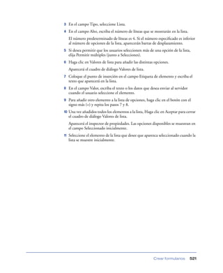 3

En el campo Tipo, seleccione Lista.

4

En el campo Alto, escriba el número de líneas que se mostrarán en la lista.
El número predeterminado de líneas es 4. Si el número especiﬁcado es inferior
al número de opciones de la lista, aparecerán barras de desplazamiento.

5

Si desea permitir que los usuarios seleccionen más de una opción de la lista,
elija Permitir múltiples (junto a Selecciones).

6

Haga clic en Valores de lista para añadir las distintas opciones.
Aparecerá el cuadro de diálogo Valores de lista.

7

Coloque el punto de inserción en el campo Etiqueta de elemento y escriba el
texto que aparecerá en la lista.

8

En el campo Valor, escriba el texto o los datos que desea enviar al servidor
cuando el usuario seleccione el elemento.

9

Para añadir otro elemento a la lista de opciones, haga clic en el botón con el
signo más (+) y repita los pasos 7 y 8.

10

Una vez añadidos todos los elementos a la lista, Haga clic en Aceptar para cerrar
el cuadro de diálogo Valores de lista.
Aparecerá el inspector de propiedades. Las opciones disponibles se muestran en
el campo Seleccionado inicialmente.

11

Seleccione el elemento de la lista que desee que aparezca seleccionado cuando la
lista se muestre inicialmente.

Crear formularios

521

 