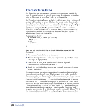 Procesar formularios
Los formularios son procesados por la secuencia de comandos o la aplicación
especiﬁcada en el atributo action de la etiqueta form. Seleccione un formulario y
mire en el inspector de propiedades cuál es su acción asociada.
Los formularios más simples usan JavaScript o VBScript para llevar a cabo todo el
proceso del formulario en la parte del cliente (en contraposición al envío de los
datos de formulario al servidor para su proceso). Por ejemplo, al ﬁnal de la página
puede incluirse un pequeño formulario que contenga solamente dos botones de
opción con las etiquetas Sí y No, junto con un botón Enviar. La acción del
formulario puede ser una función de JavaScript deﬁnida en la sección head del
documento que muestre una advertencia si el usuario selecciona Sí y otra
advertencia si el usuario selecciona No:
function processForm(){
if (document.forms[0].elements[0].checked){
alert('Sí');
}else{
alert('No');
}
}
Para usar una función JavaScript en la parte del cliente como acción del
formulario:

1

Seleccione un botón Enviar en un formulario.

2

Adjunte el comportamiento Llamar JavaScript al botón. (Consulte “Llamar
JavaScript” en la página 469.)

3

En el cuadro de texto JavaScript que aparece mientras adjunta el
comportamiento, introduzca processForm().

4

Añada una función JavaScript processForm() (como la mostrada) a la sección
head del documento.

Se pueden gestionar muchas tareas de procesamiento de formularios mediante
secuencias de comandos en la parte del cliente, pero no se pueden guardar los
datos introducidos por el usuario ni enviarlos a otra persona. Para ello, se necesita
una aplicación en la parte del servidor, como una secuencia de comandos
Common Gateway Interface (CGI). Las secuencias de comandos CGI pueden
escribirse en Perl, C, Java o en otros lenguajes de programación. Existen varios
sitios en la Web que ofrecen secuencias de comandos CGI de uso libre (consulte
“Recursos tecnológicos HTML y Web” en la página 25). Puede modiﬁcar estas
secuencias de comandos para adaptarlas a sus necesidades. También le puede
preguntar a su proveedor de servicio Internet o equipo responsable del sitio Web si
hay secuencias de comandos CGI ya conﬁguradas para ejecutar en su servidor.

526

Capítulo 20

 