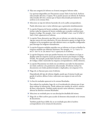 2

Elija una categoría de informe en el menú emergente Informe sobre.
Las opciones disponibles son Documento actual, Todo el sitio local, Archivos
seleccionados del sitio y Carpeta. No se puede ejecutar un informe de Archivos
seleccionados del sitio a menos que se hayan seleccionado previamente los
archivos en la ventana Sitio.

3

Seleccione un tipo de informe haciendo clic en la casilla correspondiente.
Puede seleccionar uno o varios informes que se generarán simultáneamente.

• La opción Etiquetas de fuentes anidadas combinables crea un informe que
incluye todas las etiquetas de fuentes anidadas que se pueden combinar para
limpiar el código. Por ejemplo, <font color="#FF0000"><font size="4">STOP!</
font></font> aparecerá en el informe.

• La opción Texto alternativo que falta crea un informe con todas las etiquetas
que carecen de texto alternativo. El texto alternativo aparece en lugar de las
imágenes en los navegadores que sólo admiten texto o en aquéllos conﬁgurados
para descargar las imágenes manualmente.

img

• La opción Etiquetas anidadas repetidas crea un informe en el que se detallan las
etiquetas anidadas que deberían eliminarse. Por ejemplo, <i> La
aparecería en el informe.

lluvia <i>

en</i> Sevilla es una maravilla</i>

• La opción Etiquetas vacías que pueden borrarse crea un informe en el que se
detallan todas las etiquetas vacías que pueden borrarse para limpiar el código
HTML. Por ejemplo, puede haber borrado un elemento o una imagen en vista
de Código y haber mantenido las etiquetas correspondientes a dicho elemento.

• La opción Documentos sin título crea un informe con todos los documentos
sin título conforme a los parámetros seleccionados. El informe incluye los
documentos con títulos predeterminados o duplicados y sin etiquetas title.
4

Haga clic en Ejecutar para crear el informe.
Dependiendo del tipo de informe elegido, puede que el sistema le pida que
guarde el archivo, deﬁna el sitio o seleccione una carpeta (si aún no lo ha
hecho).

5

La lista de resultados aparecerá en la ventana Resultados.
Para ordenar los resultados, haga clic en el encabezado de columna por el que
desee ordenar la información. Puede ordenar por nombre de archivo, número
de línea o descripción. También puede ejecutar varios informes y mantener
abiertas las distintas ventanas Resultados.

6

Seleccione un resultado para ver una descripción detallada del mismo.

7

Haga clic en Abrir archivo para acceder al elemento seleccionado en la ventana
de documento.
También puede hacer doble clic en un resultado para abrir el archivo
correspondiente en la ventana de documento.

Comprobar y publicar un sitio

539

 