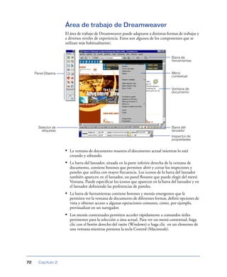 Área de trabajo de Dreamweaver
El área de trabajo de Dreamweaver puede adaptarse a distintas formas de trabajar y
a diversos niveles de experiencia. Estos son algunos de los componentes que se
utilizan más habitualmente:

Barra de
herramientas

Menú
contextual

Panel Objetos

Ventana de
documento

Barra del
lanzador

Selector de
etiquetas

Inspector de
propiedades

• La ventana de documento muestra el documento actual mientras lo está
creando y editando.

• La barra del lanzador, situada en la parte inferior derecha de la ventana de
documento, contiene botones que permiten abrir y cerrar los inspectores y
paneles que utiliza con mayor frecuencia. Los iconos de la barra del lanzador
también aparecen en el lanzador, un panel ﬂotante que puede elegir del menú
Ventana. Puede especiﬁcar los iconos que aparecen en la barra del lanzador y en
el lanzador deﬁniendo las preferencias de paneles.

• La barra de herramientas contiene botones y menús emergentes que le
permiten ver la ventana de documento de diferentes formas, deﬁnir opciones de
vista y obtener acceso a algunas operaciones comunes, como, por ejemplo,
previsualizar en un navegador.

• Los menús contextuales permiten acceder rápidamente a comandos útiles
pertinentes para la selección o área actual. Para ver un menú contextual, haga
clic con el botón derecho del ratón (Windows) o haga clic en un elemento de
una ventana mientras presiona la tecla Control (Macintosh).

72

Capítulo 2

 