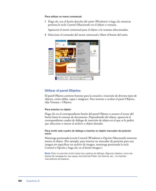 Para utilizar un menú contextual:

1

Haga clic con el botón derecho del ratón (Windows) o haga clic mientras
presiona la tecla Control (Macintosh) en el objeto o ventana.
Aparecerá el menú contextual para el objeto o la ventana seleccionados.

2

Seleccione el comando del menú contextual y libere el botón del ratón.

Utilizar el panel Objetos
El panel Objetos contiene botones para la creación e inserción de diversos tipos de
objetos, como tablas, capas e imágenes. Para mostrar u ocultar el panel Objetos,
elija Ventana > Objetos.
Para insertar un objeto:

Haga clic en el correspondiente botón del panel Objetos o arrastre el icono del
botón hasta la ventana de documento. Dependiendo del objeto, aparecerá el
correspondiente cuadro de diálogo de inserción de objeto en el que se le pedirá
que seleccione o inserte el archivo u objeto deseado.
Para omitir este cuadro de diálogo e insertar un objeto marcador de posición
vacío:

Mantenga presionada la tecla Control (Windows) u Opción (Macintosh) mientras
inserta el objeto. (Por ejemplo, para insertar un marcador de posición para una
imagen sin especiﬁcar un archivo de imagen, mantenga presionada la tecla
Control u Opción y haga clic en el botón Imagen.)
Nota: Esto no permite omitir todos los cuadros de diálogo. Algunos objetos, como las
barras de navegación, las capas, los botones Flash, los marcos, etc., no insertan
marcadores de espacio.

80

Capítulo 2

 