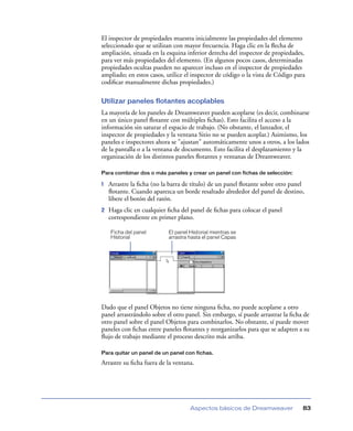 El inspector de propiedades muestra inicialmente las propiedades del elemento
seleccionado que se utilizan con mayor frecuencia. Haga clic en la ﬂecha de
ampliación, situada en la esquina inferior derecha del inspector de propiedades,
para ver más propiedades del elemento. (En algunos pocos casos, determinadas
propiedades ocultas pueden no aparecer incluso en el inspector de propiedades
ampliado; en estos casos, utilice el inspector de código o la vista de Código para
codiﬁcar manualmente dichas propiedades.)
Utilizar paneles flotantes acoplables
La mayoría de los paneles de Dreamweaver pueden acoplarse (es decir, combinarse
en un único panel ﬂotante con múltiples ﬁchas). Esto facilita el acceso a la
información sin saturar el espacio de trabajo. (No obstante, el lanzador, el
inspector de propiedades y la ventana Sitio no se pueden acoplar.) Asimismo, los
paneles e inspectores ahora se "ajustan" automáticamente unos a otros, a los lados
de la pantalla o a la ventana de documento. Esto facilita el desplazamiento y la
organización de los distintos paneles ﬂotantes y ventanas de Dreamweaver.
Para combinar dos o más paneles y crear un panel con fichas de selección:

1

Arrastre la ﬁcha (no la barra de título) de un panel ﬂotante sobre otro panel
ﬂotante. Cuando aparezca un borde resaltado alrededor del panel de destino,
libere el botón del ratón.

2

Haga clic en cualquier ﬁcha del panel de ﬁchas para colocar el panel
correspondiente en primer plano.
Ficha del panel
Historial

El panel Historial mientras se
arrastra hasta el panel Capas

Dado que el panel Objetos no tiene ninguna ﬁcha, no puede acoplarse a otro
panel arrastrándolo sobre el otro panel. Sin embargo, sí puede arrastrar la ﬁcha de
otro panel sobre el panel Objetos para combinarlos. No obstante, sí puede mover
paneles con ﬁchas entre paneles ﬂotantes y reorganizarlos para que se adapten a su
ﬂujo de trabajo mediante el proceso descrito más arriba.
Para quitar un panel de un panel con fichas.

Arrastre su ﬁcha fuera de la ventana.

Aspectos básicos de Dreamweaver

83

 